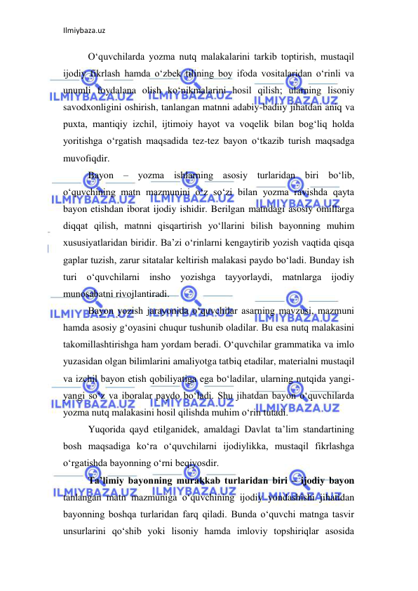 Ilmiybaza.uz 
 
O‘quvchilarda yozma nutq malakalarini tarkib toptirish, mustaqil 
ijodiy fikrlash hamda o‘zbek tilining boy ifoda vositalaridan o‘rinli va 
unumli foydalana olish ko‘nikmalarini hosil qilish; ularning lisoniy 
savodxonligini oshirish, tanlangan matnni adabiy-badiiy jihatdan aniq va 
puxta, mantiqiy izchil, ijtimoiy hayot va voqelik bilan bog‘liq holda 
yoritishga o‘rgatish maqsadida tez-tez bayon o‘tkazib turish maqsadga 
muvofiqdir.  
Bayon – yozma ishlarning asosiy turlaridan biri bo‘lib, 
o‘quvchining matn mazmunini o‘z so‘zi bilan yozma ravishda qayta 
bayon etishdan iborat ijodiy ishidir. Berilgan matndagi asosiy omillarga 
diqqat qilish, matnni qisqartirish yo‘llarini bilish bayonning muhim 
xususiyatlaridan biridir. Ba’zi o‘rinlarni kengaytirib yozish vaqtida qisqa 
gaplar tuzish, zarur sitatalar keltirish malakasi paydo bo‘ladi. Bunday ish 
turi o‘quvchilarni insho yozishga tayyorlaydi, matnlarga ijodiy 
munosabatni rivojlantiradi.  
Bayon yozish jarayonida o‘quvchilar asarning mavzusi, mazmuni 
hamda asosiy g‘oyasini chuqur tushunib oladilar. Bu esa nutq malakasini 
takomillashtirishga ham yordam beradi. O‘quvchilar grammatika va imlo 
yuzasidan olgan bilimlarini amaliyotga tatbiq etadilar, materialni mustaqil 
va izchil bayon etish qobiliyatiga ega bo‘ladilar, ularning nutqida yangi-
yangi so‘z va iboralar paydo bo‘ladi. Shu jihatdan bayon o‘quvchilarda 
yozma nutq malakasini hosil qilishda muhim o‘rin tutadi.  
Yuqorida qayd etilganidek, amaldagi Davlat ta’lim standartining 
bosh maqsadiga ko‘ra o‘quvchilarni ijodiylikka, mustaqil fikrlashga 
o‘rgatishda bayonning o‘rni beqiyosdir.  
Ta’limiy bayonning murakkab turlaridan biri – ijodiy bayon 
tanlangan matn mazmuniga o‘quvchining ijodiy yondashishi jihatidan 
bayonning boshqa turlaridan farq qiladi. Bunda o‘quvchi matnga tasvir 
unsurlarini qo‘shib yoki lisoniy hamda imloviy topshiriqlar asosida 
