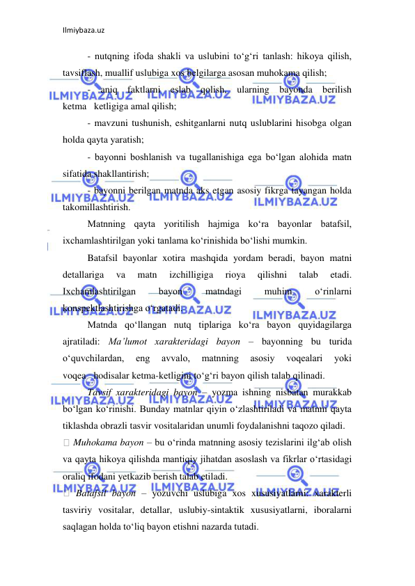 Ilmiybaza.uz 
 
- nutqning ifoda shakli va uslubini to‘g‘ri tanlash: hikoya qilish, 
tavsiflash, muallif uslubiga xos belgilarga asosan muhokama qilish;  
- aniq faktlarni eslab qolish, ularning bayonda berilish 
ketma ketligiga amal qilish;  
- mavzuni tushunish, eshitganlarni nutq uslublarini hisobga olgan 
holda qayta yaratish;  
- bayonni boshlanish va tugallanishiga ega bo‘lgan alohida matn 
sifatida shakllantirish;  
- bayonni berilgan matnda aks etgan asosiy fikrga tayangan holda 
takomillashtirish.  
Matnning qayta yoritilish hajmiga ko‘ra bayonlar batafsil, 
ixchamlashtirilgan yoki tanlama ko‘rinishida bo‘lishi mumkin.  
Batafsil bayonlar xotira mashqida yordam beradi, bayon matni 
detallariga 
va 
matn 
izchilligiga 
rioya 
qilishni 
talab 
etadi. 
Ixchamlashtirilgan 
bayon 
matndagi 
muhim 
o‘rinlarni 
konspektlashtirishga o‘rgatadi.  
Matnda qo‘llangan nutq tiplariga ko‘ra bayon quyidagilarga 
ajratiladi: Ma’lumot xarakteridagi bayon – bayonning bu turida 
o‘quvchilardan, 
eng 
avvalo, 
matnning 
asosiy 
voqealari 
yoki 
voqea hodisalar ketma-ketligini to‘g‘ri bayon qilish talab qilinadi.  
Tavsif xarakteridagi bayon – yozma ishning nisbatan murakkab 
bo‘lgan ko‘rinishi. Bunday matnlar qiyin o‘zlashtiriladi va matnni qayta 
tiklashda obrazli tasvir vositalaridan unumli foydalanishni taqozo qiladi.  
 Muhokama bayon – bu o‘rinda matnning asosiy tezislarini ilg‘ab olish 
va qayta hikoya qilishda mantiqiy jihatdan asoslash va fikrlar o‘rtasidagi 
oraliq ifodani yetkazib berish talab etiladi.  
 Batafsil bayon – yozuvchi uslubiga xos xususiyatlarni: xarakterli 
tasviriy vositalar, detallar, uslubiy-sintaktik xususiyatlarni, iboralarni 
saqlagan holda to‘liq bayon etishni nazarda tutadi.  
