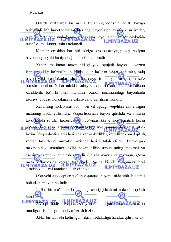 Ilmiybaza.uz 
 
Odatda matnlarda bir necha tiplarning qorishiq holati ko‘zga 
tashlanadi. Ma’lumotnoma xarakteridagi bayonlarda tavsifiy xususiyatlar, 
tavsifiy matnlarda muhokama, muhokama bayonlarda esa o‘z navbatida 
tavsif va ma’lumot, xabar uchraydi.  
Matnlar orasidan har biri o‘ziga xos xususiyatga ega bo‘lgan 
bayonning u yoki bu tipini ajratib olish muhimdir.  
Xabar, ma’lumot mazmunidagi yoki syujetli bayon – yozma 
ishning oddiy ko‘rinishidir. Unda sodir bo‘lgan voqea-hodisalar, xalq 
hayoti yoki mamlakatlar, shaharlar, qaysidir faoliyat turi haqida so‘z 
borishi mumkin. Xabar odatda badiiy shaklda bo‘ladi, sof informatsion 
xarakterda bo‘lishi ham mumkin. Xabar mazmunidagi bayonlarda 
asosiysi voqea-hodisalarning galma-gal o‘rin almashishidir.  
Xabarning tipik xususiyati – bir xil tipdagi voqelikni aks ettirgan 
matnning ifoda etilishidir. Voqea-hodisani bayon qilishda va shaxsni 
tavsiflashda so‘zlar takroriga yo‘l qo‘ymaslikka e’tibor qaratish lozim 
bo‘ladi. Fe’l shakllarining qo‘llanishidagi aniq qonuniyatga amal qilish 
lozim. Voqea-hodisalarni berishda ketma-ketlikka, izchillikka amal qilish, 
zamon tasvirlarini muvofiq ravishda berish talab etiladi. Darak gap 
mazmunidagi matnlarni to‘liq bayon qilish uchun uning mavzusi va 
asosiy mazmunini aniqlash zarurdir (ba’zan mavzu va mazmun, g‘oya 
matn sarlavhasida ko‘zga tashlanadi). So‘ng kichik mikromavzularni 
ajratish va ularni nomlash talab qilinadi.  
O‘quvchi quyidagilarga e’tibor qaratsa, bayon ustida ishlash tizimli 
holatda namoyon bo‘ladi:  
1. Har bir ma’lumot bo‘lagidagi asosiy jihatlarni esda olib qolish 
kerak.  
2.Voqea-hodisa rivojida, asosiy mazmunni yoritishda muhim o‘rin 
tutadigan detallarga ahamiyat berish lozim.  
3.Har bir lavhada keltirilgan fikrni ifodalashga harakat qilish kerak.  
