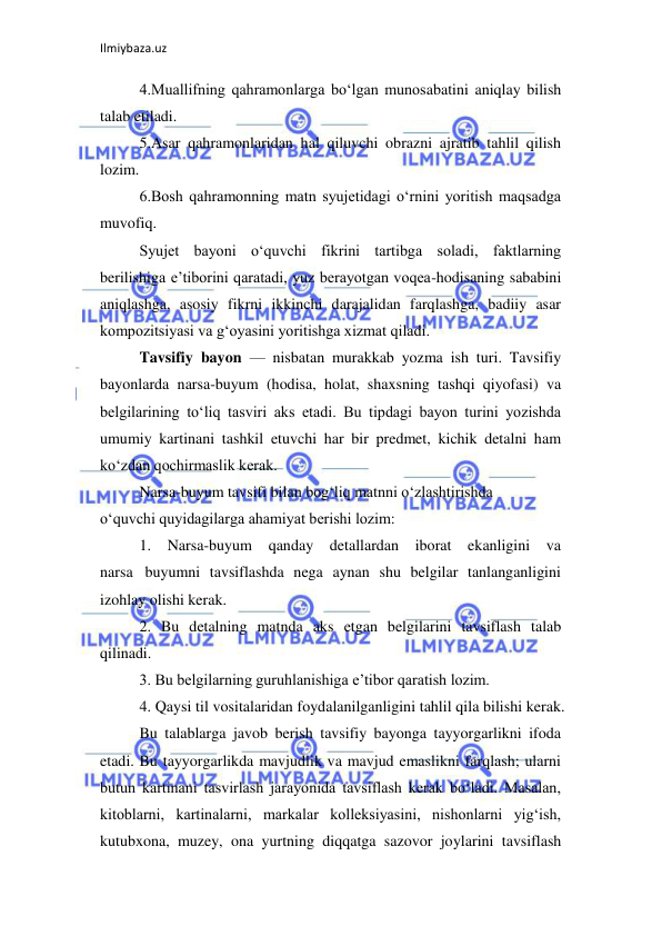 Ilmiybaza.uz 
 
4.Muallifning qahramonlarga bo‘lgan munosabatini aniqlay bilish 
talab etiladi.  
5.Asar qahramonlaridan hal qiluvchi obrazni ajratib tahlil qilish 
lozim.  
6.Bosh qahramonning matn syujetidagi o‘rnini yoritish maqsadga 
muvofiq.  
Syujet bayoni o‘quvchi fikrini tartibga soladi, faktlarning 
berilishiga e’tiborini qaratadi, yuz berayotgan voqea-hodisaning sababini 
aniqlashga, asosiy fikrni ikkinchi darajalidan farqlashga, badiiy asar 
kompozitsiyasi va g‘oyasini yoritishga xizmat qiladi.  
Tavsifiy bayon — nisbatan murakkab yozma ish turi. Tavsifiy 
bayonlarda narsa-buyum (hodisa, holat, shaxsning tashqi qiyofasi) va 
belgilarining to‘liq tasviri aks etadi. Bu tipdagi bayon turini yozishda 
umumiy kartinani tashkil etuvchi har bir predmet, kichik detalni ham 
ko‘zdan qochirmaslik kerak.  
Narsa-buyum tavsifi bilan bog‘liq matnni o‘zlashtirishda  
o‘quvchi quyidagilarga ahamiyat berishi lozim:  
1. Narsa-buyum 
qanday detallardan iborat ekanligini va 
narsa buyumni tavsiflashda nega aynan shu belgilar tanlanganligini 
izohlay olishi kerak.  
2. Bu detalning matnda aks etgan belgilarini tavsiflash talab 
qilinadi.  
3. Bu belgilarning guruhlanishiga e’tibor qaratish lozim.  
4. Qaysi til vositalaridan foydalanilganligini tahlil qila bilishi kerak.  
Bu talablarga javob berish tavsifiy bayonga tayyorgarlikni ifoda 
etadi. Bu tayyorgarlikda mavjudlik va mavjud emaslikni farqlash; ularni 
butun kartinani tasvirlash jarayonida tavsiflash kerak bo‘ladi. Masalan, 
kitoblarni, kartinalarni, markalar kolleksiyasini, nishonlarni yig‘ish, 
kutubxona, muzey, ona yurtning diqqatga sazovor joylarini tavsiflash 
