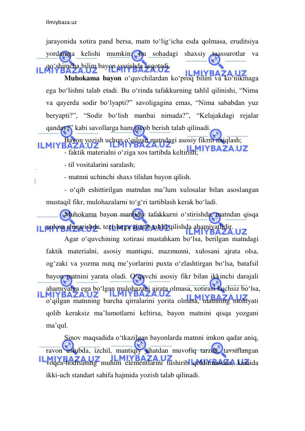 Ilmiybaza.uz 
 
jarayonida xotira pand bersa, matn to‘lig‘icha esda qolmasa, eruditsiya 
yordamga kelishi mumkin: bu sohadagi shaxsiy taassurotlar va 
qo‘shimcha bilim bayon yozishda asqotadi.  
Muhokama bayon o‘quvchilardan ko‘proq bilim va ko‘nikmaga 
ega bo‘lishni talab etadi. Bu o‘rinda tafakkurning tahlil qilinishi, “Nima 
va qayerda sodir bo‘lyapti?” savoligagina emas, “Nima sababdan yuz 
beryapti?”, “Sodir bo‘lish manbai nimada?”, “Kelajakdagi rejalar 
qanday?” kabi savollarga ham javob berish talab qilinadi.  
Bayon yozish uchun o‘qilgan matndagi asosiy fikrni aniqlash;  
- faktik materialni o‘ziga xos tartibda keltirish;  
- til vositalarini saralash;  
- matnni uchinchi shaxs tilidan bayon qilish.  
- o‘qib eshittirilgan matndan ma’lum xulosalar bilan asoslangan 
mustaqil fikr, mulohazalarni to‘g‘ri tartiblash kerak bo‘ladi.  
Muhokama bayon mantiqiy tafakkurni o‘stirishda, matndan qisqa 
xulosa chiqarishda, tezislarga ajratib tahlil qilishda ahamiyatlidir.  
Agar o‘quvchining xotirasi mustahkam bo‘lsa, berilgan matndagi 
faktik materialni, asosiy mantiqni, mazmunni, xulosani ajrata olsa, 
og‘zaki va yozma nutq me’yorlarini puxta o‘zlashtirgan bo‘lsa, batafsil 
bayon matnini yarata oladi. O‘quvchi asosiy fikr bilan ikkinchi darajali 
ahamiyatga ega bo‘lgan mulohazani ajrata olmasa, xotirasi kuchsiz bo‘lsa, 
o‘qilgan matnning barcha qirralarini yorita olmasa, matnning mohiyati 
qolib keraksiz ma’lumotlarni keltirsa, bayon matnini qisqa yozgani 
ma’qul.  
Sinov maqsadida o‘tkazilgan bayonlarda matnni imkon qadar aniq, 
ravon uslubda, izchil, mantiqiy jihatdan muvofiq tarzda, tavsiflangan 
voqea-hodisaning muhim elementlarini tushirib qoldirmasdan, kamida 
ikki-uch standart sahifa hajmida yozish talab qilinadi.  
