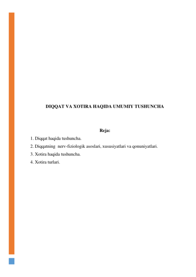  
 
 
 
 
 
 
 
 
 
 
DIQQAT VA XOTIRA HAQIDA UMUMIY TUSHUNCHA 
 
 
Reja: 
1. Diqqat haqida tushuncha.  
2. Diqqatning  nerv-fiziologik asoslari, xususiyatlari va qonuniyatlari. 
3. Xotira haqida tushuncha. 
4. Xotira turlari. 
 
 
 
 
 
 
 
 
 
 
 
