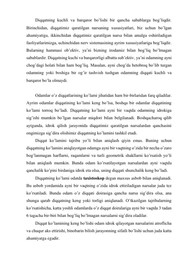 Diqqatning kuchli va barqaror bo’lishi bir qancha sabablarga bog’liqdir. 
Birinchidan, diqqatimiz qaratilgan narsaning xususiyatlari, biz uchun bo’lgan 
ahamiyatiga, ikkinchidan diqqatimiz qaratilgan narsa bilan amalga oshiriladigan 
faoliyatlarimizga, uchinchidan nerv sistemasining ayrim xususiyatlariga bog’liqdir. 
Bularning hammasi ob’ektiv, ya’ni bizning irodamiz bilan bog’liq bo’lmagan 
sabablardir. Diqqatning kuchi va barqarorligi albatta sub’ektiv, ya’ni odamning ayni 
chog’dagi holati bilan ham bog’liq. Masalan, ayni chog’da betobroq bo’lib turgan 
odamning yoki boshiga bir og’ir tashvish tushgan odamning diqqati kuchli va 
barqaror bo’la olmaydi. 
 
Odamlar o’z diqqatlarining ko’lami jihatidan ham bir-birlaridan farq qiladilar. 
Ayrim odamlar diqqatining ko’lami keng bo’lsa, boshqa bir odamlar diqqatining 
ko’lami torroq bo’ladi. Diqqatning ko’lami ayni bir vaqtda odamning idrokiga 
sig’ishi mumkin bo’lgan narsalar miqdori bilan belgilanadi. Boshqacharoq qilib 
aytganda, idrok qilish jarayonida diqqatimiz qaratilgan narsalardan qanchasini 
ongimizga sig’dira olishimiz diqqatning ko’lamini tashkil etadi.  
Diqqat ko’lamini tajriba yo’li bilan aniqlash qiyin emas. Buning uchun 
diqqatning ko’lamini aniqlayotgan odamga ayni bir vaqtning o’zida bir necha o’zaro 
bog’lanmagan harflarni, raqamlarni va turli geometrik shakllarni ko’rsatish yo’li 
bilan aniqlash mumkin. Bunda odam ko’rsatilayotgan narsalardan ayni vaqtda 
qanchalik ko’pini birdaniga idrok eta olsa, uning diqqati shunchalik keng bo’ladi.  
Diqqatning ko’lami odatda taxistoskop degan maxsus asbob bilan aniqlanadi. 
Bu asbob yordamida ayni bir vaqtning o’zida idrok ettiriladigan narsalar juda tez 
ko’rsatiladi. Bunda odam o’z diqqati doirasiga qancha narsa sig’dira olsa, ana 
shunga qarab diqqatning keng yoki torligi aniqlanadi. O’tkazilgan tajribalarning 
ko’rsatishicha, katta yoshli odamlarda o’z diqqat doiralariga ayni bir vaqtda 3 tadan 
6 tagacha bir-biri bilan bog’liq bo’lmagan narsalarni sig’dira oladilar. 
Diqqat ko’lamining keng bo’lishi odam idrok qilayotgan narsalarini atroflicha 
va chuqur aks ettirishi, binobarin bilish jarayonning sifatli bo’lishi uchun juda katta 
ahamiyatga egadir. 
