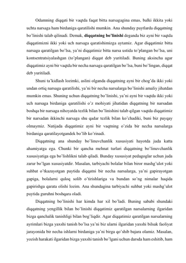 Odamning diqqati bir vaqtda faqat bitta narsagagina emas, balki ikkita yoki 
uchta narsaga ham birdaniga qaratilishi mumkin. Ana shunday paytlarda diqqatning 
bo’linishi talab qilinadi. Demak, diqqatning bo’linishi deganda biz ayni bir vaqtda 
diqqatimizni ikki yoki uch narsaga qaratishimizga aytamiz. Agar diqqatimiz bitta 
narsaga qaratilgan bo’lsa, ya’ni diqqatimiz bitta narsa ustida to’plangan bo’lsa, uni 
kontsentratsiyalashgan (to’plangan) diqqat deb yuritiladi. Buning aksincha agar 
diqqatimiz ayni bir vaqtda bir necha narsaga qaratilgan bo’lsa, buni bo’lingan, diqqat 
deb yuritiladi. 
Shuni ta’kidlash lozimki, aslini olganda diqqatning ayni bir chog’da ikki yoki 
undan ortiq narsaga qaratilishi, ya’ni bir necha narsalarga bo’linishi amaliy jihatdan 
mumkin emas. Shuning uchun diqqatning bo’linishi, ya’ni ayni bir vaqtda ikki yoki 
uch narsaga birdaniga qaratilishi o’z mohiyati jihatidan diqqatning bir narsadan 
boshqa bir narsaga nihoyatda tezlik bilan bo’linishini talab qilgan vaqtda diqqatimiz 
bir narsadan ikkinchi narsaga shu qadar tezlik bilan ko’chadiki, buni biz payqay 
olmaymiz. Natijada diqqatimiz ayni bir vaqtning o’zida bir necha narsalarga 
birdaniga qaratilayotgandek bo’lib ko’rinadi.  
Diqqatning ana shunday bo’linuvchanlik xususiyati hayotda juda katta 
ahamiyatga ega. Chunki bir qancha mehnat turlari diqqatning bo’linuvchanlik 
xususiyatiga ega bo’lishlikni talab qiladi. Bunday xususiyat pedagoglar uchun juda 
zarur bo’lgan xususiyatdir. Masalan, tarbiyachi bolalar bilan biror mashg’ulot yoki 
suhbat o’tkazayotgan paytida diqqatni bir necha narsalarga, ya’ni gapirayotgan 
gapiga, bolalarni quloq solib o’tirishlariga va bundan so’ng nimalar haqida 
gapirishga qarata olishi lozim. Ana shundagina tarbiyachi suhbat yoki mashg’ulot 
paytida guruhni boshqara oladi. 
Diqqatning bo’linishi har kimda har xil bo’ladi. Buning sababi shundaki 
diqqatning yengillik bilan bo’linishi diqqatimiz qaratilgan narsalarning ilgaridan 
bizga qanchalik tanishligi bilan bog’liqdir. Agar diqqatimiz qaratilgan narsalarning 
ayrimlari bizga yaxshi tanish bo’lsa ya’ni biz ularni ilgaridan yaxshi bilsak faoliyat 
jarayonida bir necha ishlarni birdaniga ya’ni birga qo’shib bajara olamiz. Masalan, 
yozish harakati ilgaridan bizga yaxshi tanish bo’lgani uchun darsda ham eshitib, ham 
