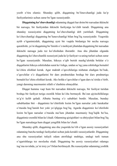 yozib o’tira olamiz. Shunday qilib, diqqatning bo’linuvchanligi juda ko’p 
faoliyatlarimiz uchun zarur bo’lgan xususiyatdir. 
Diqqatning ko’chuvchanligi odamning diqqati har doim bir narsadan ikkinchi 
bir narsaga, bir faoliyatdan ikkinchi faoliyatga ko’chib turadi. Diqqatning ana 
shunday xususiyatini diqqatning ko’chuvchanligi deb yuritiladi. Diqqatning 
ko’chuvchanligi diqqatning bo’lunuvchanligi bilan bog’liq xususiyatdir. Yuqorida 
aytib o’tganimizdek, diqqatning ayni bir vaqtda birdaniga bir necha narsaga 
qaratilishi, ya’ni diqqatning bo’linishi o’z mohiyati jihatidan diqqatning bir narsadan 
ikkinchi narsaga juda tez ko’chishidan iboratdir. Ana shu jihatdan olganda 
diqqatning ko’chuvchanlik xususiyati juda ko’p faoliyat va uning turlari uchun zarur 
bo’lgan xususiyatdir. Masalan, hikoya o’qib berish mashg’ulotida bolalar o’z 
diqqatlarini hikoya eshitishdan surat ko’rishga, undan so’ng yana eshitishga bemalol 
ko’chira olishlari kerak. Agar maktab o’quvchilariga nisbatan oladigan bo’lsak, 
o’quvchilar o’z diqqatlarini bir dars predmetidan boshqa bir dars predmetiga 
bemalol ko’chira olishlari kerak. Aks holda o’quvchilar o’tgan dars ta’sirida o’tirib, 
yangi darsning mazmunini sifatli o’zlashtira olmaydilar.  
Diqqat hamma vaqt ham bir narsadan ikkinchi narsaga, bir faoliyat turidan 
boshqa bir faoliyat turiga osonlik bilan ko’cha bermaydi. Ba’zan qiyinchiliklarga 
to’g’ri kelib qoladi. Albatta buning o’z sabablari bordir. Masalan, bunday 
sabablardan biri - diqqatimiz ko’chirilishi lozim bo’lgan narsalar yoki harakatlar 
o’rtasida bog’lanish bor yoki yo’qligiga bog’liq. Agarda diqqatimiz ko’chirilishi 
lozim bo’lgan narsalar o’rtasida ma’lum jihatdan mazmuniy bog’liqlik bo’lsa, 
diqqatimiz osonlik bilan ko’chadi. Odamning qiziqishlari va ehtiyojlari bilan bog’liq 
bo’lgan narsalarga ham diqqat yengillik bilan ko’chadi. 
Shunday qilib, diqqatning ana shu yuqorida ko’rib o’tgan asosiy xususiyatlari 
odamning barcha turdagi faoliyatlari uchun juda kerakli xususiyatlardir. Diqqatning 
ana shu xususiyatlari tufayli odam atrofidagi muhitga, undagi turli tuman 
o’zgarishlarga tez moslasha oladi. Diqqatning bu asosiy xususiyatlari odamga 
tug’ma ravishda, ya’ni irsiy yo’l bilan berilmaydi. Bu xususiyatlar odamning yoshlik 
