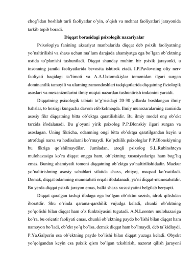 chog’idan boshlab turli faoliyatlar o’yin, o’qish va mehnat faoliyatlari jarayonida 
tarkib topib boradi.  
Diqqat borasidagi psixologik nazariyalar 
Psixologiya fanining aksariyat manbalarida diqqat deb psixik faoliyatning 
yo’naltirilishi va shaxs uchun ma’lum darajada ahamiyatga ega bo’lgan ob’ektning 
ustida to’planishi tushuniladi. Diqqat shunday muhim bir psixik jarayonki, u 
insonning jamiki faoliyatlarida bevosita ishtirok etadi. I.P.Pavlovning oliy nerv 
faoliyati haqidagi ta’limoti va A.A.Uxtomskiylar tomonidan ilgari surgan 
dominantlik tamoyili va ularning zamondoshlari tadqiqotlarida diqqatning fiziologik 
asoslari va mexanizmlarini ilmiy nuqtai nazardan tushuntirish imkonini yaratdi. 
Diqqatning psixologik tabiati to’g’risidagi 20-30 yillarda boshlangan ilmiy 
bahslar, to hozirgi kungacha davom etib kelmoqda. Ilmiy munozaralarning zamirida 
asosiy fikr diqqatning bitta ob’ektga qaratilishidir. Bu ilmiy model ong ob’ekt 
tarzida ifodalanadi. Bu g’oyani yirik psixolog P.P.Blonskiy ilgari surgan va 
asoslagan. Uning fikricha, odamning ongi bitta ob’ektga qaratilgandan keyin u 
atrofdagi narsa va hodisalarni ko’rmaydi. Ko’pchilik psixologlar P.P.Blonskiyning 
bu 
fikriga 
qo’shilmaydilar. 
Jumladan, 
atoqli 
psixolog 
S.L.Rubinshteyn 
mulohazasiga ko’ra diqqat ongga ham, ob’ektning xususiyatlariga ham bog’liq 
emas. Buning ahamiyatli tomoni diqqatning ob’ektga yo’naltirilishidadir. Mazkur 
yo’naltirishning asosiy sabablari sifatida shaxs, ehtiyoj, maqsad ko’rsatiladi. 
Demak, diqqat odamning munosabati orqali ifodalanadi, ya’ni diqqat-munosabatdir. 
Bu yerda diqqat psixik jarayon emas, balki shaxs xususiyatini belgilab beryapti. 
Diqqat qaralgan tashqi ifodaga ega bo’lgan ob’ektni sezish, idrok qilishdan 
iboratdir. Shu o’rinda qarama-qarshilik vujudga keladi, chunki ob’ektning 
yo’qolishi bilan diqqat ham o’z funktsiyasini tugatadi. A.N.Leontev mulohazasiga 
ko’ra, bu orientir faoliyati emas, chunki ob’ektning paydo bo’lishi bilan diqqat ham 
namoyon bo’ladi, ob’ekt yo’q bo’lsa, demak diqqat ham bo’lmaydi, deb ta’kidlaydi. 
P.Ya.Galperin esa ob’ektning paydo bo’lishi bilan diqqat yuzaga keladi. Obyekt 
yo’qolgandan keyin esa psixik qism bo’lgan tekshirish, nazorat qilish jarayoni 
