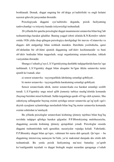 boshlanadi. Demak, diqqat ongning bir ob’ektga yo’naltirilishi va ongli holatni 
nazorat qiluvchi jarayondan iboratdir. 
Psixologiyada 
diqqatni 
«yo’naltirish» 
deganda, 
psixik 
faoliyatning 
tanlovchanligi va ixtiyoriy hamda ixtiyorsizligi tushuniladi.  
20-yillarda bir qancha psixologlar diqqat muammosini ustanovka bilan bog’lab 
tushuntirishga harakat qiladilar. Buning yaqqol isboti sifatida K.N.Kornilov tahriri 
ostida 1926 yilda chop qilingan psixologiya darsligidagi bir mavzu «Ustanovka va 
diqqat» deb atalganligi bilan izohlash mumkin. Darslikda yozilishicha, qator 
ob’ektlardan bir ob’ektni ajratish diqqatning sub’ektiv kechinmasidir va buni 
ob’ektiv hodisalar bilan taqqoslash, sezgi organlarining ustanovkasidan, ishlash 
vaziyatidan iboratdir. 
Shunga o’xshash g’oya L.S.Vigotskiyning dastlabki tadqiqotlarida ham ko’zga 
tashlanadi. L.S.Vigotskiy diqqat bilan aloqador bo’lgan ikkita ustanovka turini 
ajratib ko’rsatadi, ular: 
a) sensor ustanovka - tayyorgarlikda idrokning ustunligi qobiliyati . 
b) motor ustanovka - tayyorgarlikda harakatning ustunligi qobiliyati. 
Sensor ustanovkada idrok, motor ustanovkada esa harakat ustunligi sezilib 
turadi. L.S.Vigotskiy unga misol qilib jismoniy tarbiya mashg’ulotida komanda 
(buyruq) berishni misol keltiradi. Safda turganlarga qarab «O’ng» deb aytamiz. Shu 
zahotiyoq saflanganlar buyruq oxirini aytishga sensor ustanovka qo’zg’aydi «ga!» 
deyish oyoqlarni aylantirishga moslashish bilan bog’liq motor ustanovka komanda 
oxirini eshitishni ta’minlaydi. 
Bu yillarda psixologlar ustanovkani kishining ijtimoiy tajribasi bilan bog’liq 
ravishda tadqiqot qilishga harakat qilganlar. P.P.Blonskiyning mulohazasicha, 
diqqatning asosida kishining ijtimoiy qiziqishlari yotadi. Psixologlar orasida 
diqqatni tushuntirishda turli qarashlar, nazariyalar vujudga keladi. Vaholanki, 
P.P.Blonskiy diqqat bilan qo’rquv, vahimani bir narsa deb qaraydi. Qo’rquv – bu 
diqqatning intensivroq namoyon bo’lishi, ya’ni maksimal darajada aks etishi deb 
tushuntiradi. 
Bu 
yerda 
psixik 
faoliyatning 
ma’nosi 
butunlay 
yo’qotib 
ko’rsatilgandek tuyuladi va diqqat biologik nuqtai nazardan qaraganga o’xshab 
