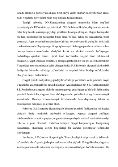 ketadi. Biologik pozitsiyada diqqat bosh miya yarim sharlari faoliyati bilan emas, 
balki vegetativ nerv tizimi bilan bog’liqlikda tushuntiriladi. 
Taniqli psixolog D.N.Uznadzening diqqatni ustanovka bilan bog’lash 
nazariyasiga N.F.Dobrinin qarshi chiqdi. N.F.Dobrinin fikricha, diqqatni ustanovka 
bilan bog’lovchi nazariya quyidagi jihatlarni hisobga olmagan. Diqqat haqiqatdan 
ma’lum moslashuvchi harakatlar bilan birga bo’ladi, lekin bu harakatlarga borib 
yetmaydi. Agar tomoshabin sahnadan o’girilsa, ko’zini yumadi, qulog’ini berkitadi, 
u sahnada nima bo’layotganiga diqqat qilolmaydi. Sahnaga qarash va eshitish uchun 
boshqa hamma narsalardan chalg’ish kerak va idrokni sahnada bo’layotgan 
hodisalarga qaratish lozim. Qarab turib ko’rmaslik, tinglab turib eshitmaslik 
mumkin. Diqqat shundan iboratki, u nimaga qaratilgan bo’lsa uni ko’rish demakdir. 
Yuqoridagi mulohazalardan kelib chiqqan holda N.F.Dobrinin diqqatni kishi psixik 
faoliyatini biron-bir ob’ektga yo’naltirish va to’plash bilan boshqa ob’ektlardan 
chalg’ish orqali tushuntiradi. 
Diqqat psixik faoliyatning qandaydir ob’ektga yo’nalishi va to’planishi orqali 
o’rganishni qator mualliflar tanqid qiladilar. Ana shulardan biri S.L.Rubinshteyndir. 
S.L.Rubinshteyn diqqatni alohida mazmunga ega emasligiga qo’shiladi, lekin uning 
guvohlik berishicha, diqqatni biror ob’ektga tanlab yo’nalishi uning fenomenologik 
xarakteridir. Bunday fenomenologik tavsifnomada ham diqqatning tabiati va 
xususiyatlari ochilmay qolaverar ekan. 
Psixolog G.S.Bakradze diqqatning ob’ektda to’planishi faoliyatning roli haqida 
qiziqarli ilmiy tekshirish tajribasini o’tkazgan. Agarda diqqatni zaifligini 
tekshiruvchi o’z vaqtida payqab, unga nisbatan qandaydir muskul harakatini amalga 
oshirsa, u yana tiklanadi. Bulardan tashqari diqqat barqarorligini faoliyatning 
xarakteriga, shaxsning o’ziga bog’liqligi bir qancha psixologlar tomonidan 
isbotlangan. 
Jumladan, A.P.Gazova diqqatning bo’linuvchanligini ko’p stanokda ishlovchi 
to’quvchilarda o’rganib, juda qimmatli materiallar yig’adi. Uning fikricha, diqqat bu 
kasbdagi odamlarda ixtiyorsiz va ixtiyoriy muvozanatlashgan bo’lishi mumkin. Bir 
