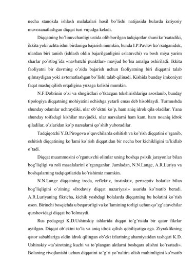 necha stanokda ishlash malakalari hosil bo’lishi natijasida bularda ixtiyoriy 
muvozanatlashgan diqqat turi vujudga keladi. 
Diqqatning bo’linuvchanligi ustida olib borilgan tadqiqotlar shuni ko’rsatadiki, 
ikkita yoki uchta ishni birdaniga bajarish mumkin, bunda I.P.Pavlov ko’rsatganidek, 
ulardan biri tanish (ishlash oldin bajarilganligini eslatuvchi) va bosh miya yarim 
sharlar po’stlog’ida «navbatchi punktlar» mavjud bo’lsa amalga oshiriladi. Ikkita 
faoliyatni bir davrning o’zida bajarish uchun faoliyatning biri diqqatni talab 
qilmaydigan yoki avtomatlashgan bo’lishi talab qilinadi. Kishida bunday imkoniyat 
faqat mashq qilish orqaligina yuzaga kelishi mumkin. 
N.F.Dobrinin o’zi va shogirdlari o’tkazgan tekshirishlariga asoslanib, bunday 
tipologiya diqqatning mohiyatini ochishga yetarli emas deb hisoblaydi. Turmushda 
shunday odamlar uchraydiki, ular ob’ektni ko’p, ham aniq idrok qila oladilar. Yana 
shunday toifadagi kishilar mavjudki, ular narsalarni ham kam, ham noaniq idrok 
qiladilar, o’zlaridan ko’p narsalarni qo’shib yuboradilar. 
Tadqiqotchi Y.B.Pirogova o’quvchilarda eshitish va ko’rish diqqatini o’rganib, 
eshitish diqqatining ko’lami ko’rish diqqatidan bir necha bor kichikligini ta’kidlab 
o’tadi. 
Diqqat muammosini o’rganuvchi olimlar uning boshqa psixik jarayonlar bilan 
bog’liqligi va roli masalalarini o’rganganlar. Jumladan, N.N.Lange, A.R.Luriya va 
boshqalarning tadqiqotlarida ko’rishimiz mumkin. 
N.N.Lange diqqatning iroda, reflektiv, instinktiv, pertseptiv holatlar bilan 
bog’liqligini o’zining «Irodaviy diqqat nazariyasi» asarida ko’rsatib beradi. 
A.R.Luriyaning fikricha, kichik yoshdagi bolalarda diqqatning bu holatini ko’rish 
oson. Birinchi bosqichda u beqarorligi va ko’lamining torligi uchun qo’zg’atuvchilar 
qurshovidagi diqqat bo’lolmaydi. 
Rus pedagogi K.D.Ushinskiy ishlarida diqqat to’g’risida bir qator fikrlar 
aytilgan. Diqqat ob’ektni to’la va aniq idrok qilish qobiliyatiga ega. Ziyraklikning 
qator sabablariga oldin idrok qilingan ob’ekt izlarining ahamiyatidan tashqari K.D. 
Ushinskiy «ta’sirotning kuchi va to’plangan aktlarni boshqara olishni ko’rsatadi». 
Bolaning rivojlanishi uchun diqqatini to’g’ri yo’naltira olish muhimligini ko’rsatib 
