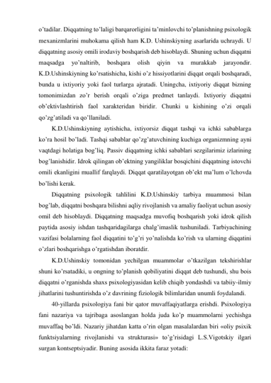 o’tadilar. Diqqatning to’laligi barqarorligini ta’minlovchi to’planishning psixologik 
mexanizmlarini muhokama qilish ham K.D. Ushinskiyning asarlarida uchraydi. U 
diqqatning asosiy omili irodaviy boshqarish deb hisoblaydi. Shuning uchun diqqatni 
maqsadga 
yo’naltirib, 
boshqara 
olish 
qiyin 
va 
murakkab 
jarayondir. 
K.D.Ushinskiyning ko’rsatishicha, kishi o’z hissiyotlarini diqqat orqali boshqaradi, 
bunda u ixtiyoriy yoki faol turlarga ajratadi. Uningcha, ixtiyoriy diqqat bizning 
tomonimizdan zo’r berish orqali o’ziga predmet tanlaydi. Ixtiyoriy diqqatni 
ob’ektivlashtirish faol xarakteridan biridir. Chunki u kishining o’zi orqali 
qo’zg’atiladi va qo’llaniladi.  
K.D.Ushinskiyning aytishicha, ixtiyorsiz diqqat tashqi va ichki sabablarga 
ko’ra hosil bo’ladi. Tashqi sabablar qo’zg’atuvchining kuchiga organizmning ayni 
vaqtdagi holatiga bog’liq. Passiv diqqatning ichki sabablari sezgilarimiz izlarining 
bog’lanishidir. Idrok qilingan ob’ektning yangiliklar bosqichini diqqatning istovchi 
omili ekanligini muallif farqlaydi. Diqqat qaratilayotgan ob’ekt ma’lum o’lchovda 
bo’lishi kerak. 
Diqqatning psixologik tahlilini K.D.Ushinskiy tarbiya muammosi bilan 
bog’lab, diqqatni boshqara bilishni aqliy rivojlanish va amaliy faoliyat uchun asosiy 
omil deb hisoblaydi. Diqqatning maqsadga muvofiq boshqarish yoki idrok qilish 
paytida asosiy ishdan tashqaridagilarga chalg’imaslik tushuniladi. Tarbiyachining 
vazifasi bolalarning faol diqqatini to’g’ri yo’nalishda ko’rish va ularning diqqatini 
o’zlari boshqarishga o’rgatishdan iboratdir. 
K.D.Ushinskiy tomonidan yechilgan muammolar o’tkazilgan tekshirishlar 
shuni ko’rsatadiki, u ongning to’planish qobiliyatini diqqat deb tushundi, shu bois 
diqqatni o’rganishda shaxs psixologiyasidan kelib chiqib yondashdi va tabiiy-ilmiy 
jihatlarini tushuntirishda o’z davrining fiziologik bilimlaridan unumli foydalandi.  
40-yillarda psixologiya fani bir qator muvaffaqiyatlarga erishdi. Psixologiya 
fani nazariya va tajribaga asoslangan holda juda ko’p muammolarni yechishga 
muvaffaq bo’ldi. Nazariy jihatdan katta o’rin olgan masalalardan biri «oliy psixik 
funktsiyalarning rivojlanishi va strukturasi» to’g’risidagi L.S.Vigotskiy ilgari 
surgan kontseptsiyadir. Buning asosida ikkita faraz yotadi: 
