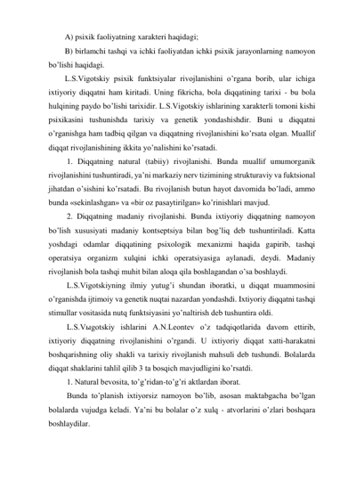 A) psixik faoliyatning xarakteri haqidagi; 
B) birlamchi tashqi va ichki faoliyatdan ichki psixik jarayonlarning namoyon 
bo’lishi haqidagi.  
L.S.Vigotskiy psixik funktsiyalar rivojlanishini o’rgana borib, ular ichiga 
ixtiyoriy diqqatni ham kiritadi. Uning fikricha, bola diqqatining tarixi - bu bola 
hulqining paydo bo’lishi tarixidir. L.S.Vigotskiy ishlarining xarakterli tomoni kishi 
psixikasini tushunishda tarixiy va genetik yondashishdir. Buni u diqqatni 
o’rganishga ham tadbiq qilgan va diqqatning rivojlanishini ko’rsata olgan. Muallif 
diqqat rivojlanishining ikkita yo’nalishini ko’rsatadi. 
 1. Diqqatning natural (tabiiy) rivojlanishi. Bunda muallif umumorganik 
rivojlanishini tushuntiradi, ya’ni markaziy nerv tizimining strukturaviy va fuktsional 
jihatdan o’sishini ko’rsatadi. Bu rivojlanish butun hayot davomida bo’ladi, ammo 
bunda «sekinlashgan» va «bir oz pasaytirilgan» ko’rinishlari mavjud. 
 2. Diqqatning madaniy rivojlanishi. Bunda ixtiyoriy diqqatning namoyon 
bo’lish xususiyati madaniy kontseptsiya bilan bog’liq deb tushuntiriladi. Katta 
yoshdagi odamlar diqqatining psixologik mexanizmi haqida gapirib, tashqi 
operatsiya organizm xulqini ichki operatsiyasiga aylanadi, deydi. Madaniy 
rivojlanish bola tashqi muhit bilan aloqa qila boshlagandan o’sa boshlaydi. 
 L.S.Vigotskiyning ilmiy yutug’i shundan iboratki, u diqqat muammosini 
o’rganishda ijtimoiy va genetik nuqtai nazardan yondashdi. Ixtiyoriy diqqatni tashqi 
stimullar vositasida nutq funktsiyasini yo’naltirish deb tushuntira oldi. 
 L.S.Vыgotskiy ishlarini A.N.Leontev o’z tadqiqotlarida davom ettirib, 
ixtiyoriy diqqatning rivojlanishini o’rgandi. U ixtiyoriy diqqat xatti-harakatni 
boshqarishning oliy shakli va tarixiy rivojlanish mahsuli deb tushundi. Bolalarda 
diqqat shaklarini tahlil qilib 3 ta bosqich mavjudligini ko’rsatdi. 
 1. Natural bevosita, to’g’ridan-to’g’ri aktlardan iborat. 
 Bunda to’planish ixtiyorsiz namoyon bo’lib, asosan maktabgacha bo’lgan 
bolalarda vujudga keladi. Ya’ni bu bolalar o’z xulq - atvorlarini o’zlari boshqara 
boshlaydilar. 
