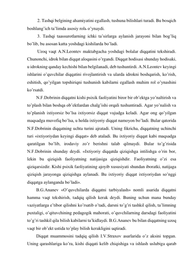  2. Tashqi belgining ahamiyatini egallash, tushuna bilishlari turadi. Bu bosqich 
boshlang’ich ta’limda asosiy rolь o’ynaydi.  
 3. Tashqi taassurotlarning ichki ta’sirlarga aylanish jarayoni bilan bog’liq 
bo’lib, bu asosan katta yoshdagi kishilarda bo’ladi.  
 Uzoq vaqt A.N.Leontev maktabgacha yoshdagi bolalar diqqatini tekshiradi. 
Chunonchi, idrok bilan diqqat aloqasini o’rgandi. Diqqat hodisasi shunday hodisaki, 
u idrokning qanday kechishi bilan belgilanadi, deb tushuntirdi. A.N.Leontev keyingi 
ishlarini o’quvchilar diqqatini rivojlantirish va ularda idrokni boshqarish, ko’rish, 
eshitish, qo’yilgan topshiriqni tushunish kabilarni egallash muhim rol o’ynashini 
ko’rsatdi. 
N.F.Dobrinin diqqatni kishi psixik faoliyatini biror bir ob’ektga yo’naltirish va 
to’plash bilan boshqa ob’ektlardan chalg’ishi orqali tushuntiradi. Agar yo’nalish va 
to’planish ixtiyorsiz bo’lsa ixtiyorsiz diqqat vujudga keladi. Agar ong qo’yilgan 
maqsadga muvofiq bo’lsa, u holda ixtiyoriy diqqat namoyon bo’ladi. Bular qatorida 
N.F.Dobrinin diqqatning uchta turini ajratadi. Uning fikricha, diqqatning uchinchi 
turi «ixtiyoriydan keyingi diqqat» deb ataladi. Bu ixtiyoriy diqqat kabi maqsadga 
qaratilgan bo’lib, irodaviy zo’r berishni talab qilmaydi. Bular to’g’risida 
N.F.Dobrinin shunday deydi. «Ixtiyoriy diqqatda qiziqishga intilishga o’rin bor, 
lekin bu qiziqish faoliyatning natijasiga qiziqishdir. Faoliyatning o’zi esa 
qiziqarsizdir. Kishi psixik faoliyatining ajoyib xususiyati shundan iboratki, natijaga 
qiziqish jarayonga qiziqishga aylanadi. Bu ixtiyoriy diqqat ixtiyoriydan so’nggi 
diqqatga aylanganda bo’ladi».  
B.G.Ananev «O’quvchilarda diqqatni tarbiyalash» nomli asarida diqqatni 
hamma vaqt tekshirish, tadqiq qilish kerak deydi. Buning uchun mana bunday 
vaziyatlarga e’tibor qilishni ko’rsatib o’tadi, darsni to’g’ri tashkil qilish, ta’limning 
puxtaligi, o’qituvchining pedagogik mahorati, o’quvchilarning darsdagi faoliyatini 
to’g’ri tashkil qila bilish kabilarni ta’kidlaydi. B.G.Ananev bu bilan diqqatning uzoq 
vaqt bir ob’ekt ustida to’play bilish kerakligini uqtiradi. 
Diqqat muammosini tadqiq qilish I.V.Straxov asarlarida o’z aksini topgan. 
Uning qarashlariga ko’ra, kishi diqqati kelib chiqishiga va ishlash uslubiga qarab 
