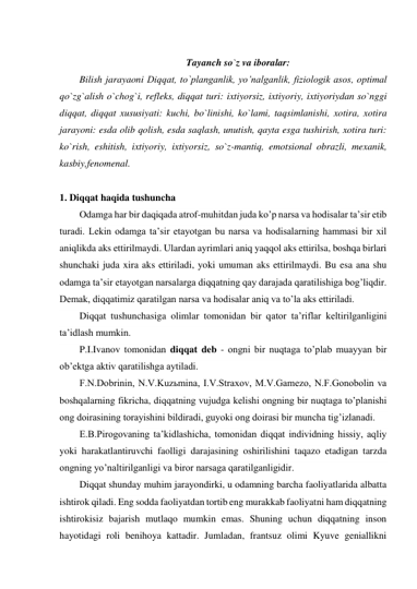  
Tayanch so`z va iboralar: 
Bilish jarayaoni Diqqat, to`planganlik, yo’nalganlik, fiziologik asos, optimal 
qo`zg`alish o`chog`i, refleks, diqqat turi: ixtiyorsiz, ixtiyoriy, ixtiyoriydan so`nggi 
diqqat, diqqat xususiyati: kuchi, bo`linishi, ko`lami, taqsimlanishi, xotira, xotira 
jarayoni: esda olib qolish, esda saqlash, unutish, qayta esga tushirish, xotira turi: 
ko`rish, eshitish, ixtiyoriy, ixtiyorsiz, so`z-mantiq, emotsional obrazli, mexanik, 
kasbiy,fenomenal. 
 
1. Diqqat haqida tushuncha 
Odamga har bir daqiqada atrof-muhitdan juda ko’p narsa va hodisalar ta’sir etib 
turadi. Lekin odamga ta’sir etayotgan bu narsa va hodisalarning hammasi bir xil 
aniqlikda aks ettirilmaydi. Ulardan ayrimlari aniq yaqqol aks ettirilsa, boshqa birlari 
shunchaki juda xira aks ettiriladi, yoki umuman aks ettirilmaydi. Bu esa ana shu 
odamga ta’sir etayotgan narsalarga diqqatning qay darajada qaratilishiga bog’liqdir. 
Demak, diqqatimiz qaratilgan narsa va hodisalar aniq va to’la aks ettiriladi.  
Diqqat tushunchasiga olimlar tomonidan bir qator ta’riflar keltirilganligini 
ta’idlash mumkin. 
P.I.Ivanov tomonidan diqqat deb - ongni bir nuqtaga to’plab muayyan bir 
ob’ektga aktiv qaratilishga aytiladi. 
F.N.Dobrinin, N.V.Kuzьmina, I.V.Straxov, M.V.Gamezo, N.F.Gonobolin va 
boshqalarning fikricha, diqqatning vujudga kelishi ongning bir nuqtaga to’planishi 
ong doirasining torayishini bildiradi, guyoki ong doirasi bir muncha tig’izlanadi. 
E.B.Pirogovaning ta’kidlashicha, tomonidan diqqat individning hissiy, aqliy 
yoki harakatlantiruvchi faolligi darajasining oshirilishini taqazo etadigan tarzda 
ongning yo’naltirilganligi va biror narsaga qaratilganligidir. 
Diqqat shunday muhim jarayondirki, u odamning barcha faoliyatlarida albatta 
ishtirok qiladi. Eng sodda faoliyatdan tortib eng murakkab faoliyatni ham diqqatning 
ishtirokisiz bajarish mutlaqo mumkin emas. Shuning uchun diqqatning inson 
hayotidagi roli benihoya kattadir. Jumladan, frantsuz olimi Kyuve geniallikni 
