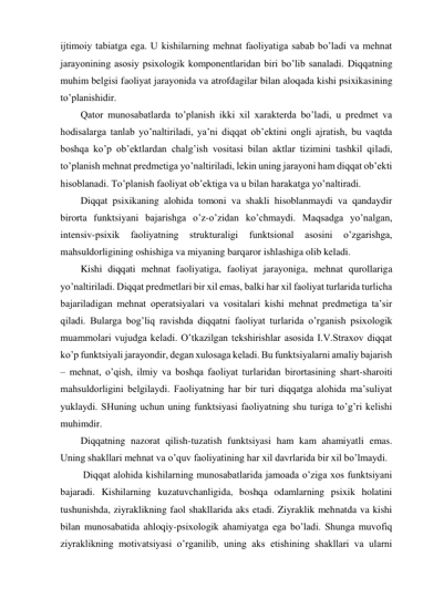 ijtimoiy tabiatga ega. U kishilarning mehnat faoliyatiga sabab bo’ladi va mehnat 
jarayonining asosiy psixologik komponentlaridan biri bo’lib sanaladi. Diqqatning 
muhim belgisi faoliyat jarayonida va atrofdagilar bilan aloqada kishi psixikasining 
to’planishidir. 
Qator munosabatlarda to’planish ikki xil xarakterda bo’ladi, u predmet va 
hodisalarga tanlab yo’naltiriladi, ya’ni diqqat ob’ektini ongli ajratish, bu vaqtda 
boshqa ko’p ob’ektlardan chalg’ish vositasi bilan aktlar tizimini tashkil qiladi, 
to’planish mehnat predmetiga yo’naltiriladi, lekin uning jarayoni ham diqqat ob’ekti 
hisoblanadi. To’planish faoliyat ob’ektiga va u bilan harakatga yo’naltiradi. 
Diqqat psixikaning alohida tomoni va shakli hisoblanmaydi va qandaydir 
birorta funktsiyani bajarishga o’z-o’zidan ko’chmaydi. Maqsadga yo’nalgan, 
intensiv-psixik 
faoliyatning 
strukturaligi 
funktsional 
asosini 
o’zgarishga, 
mahsuldorligining oshishiga va miyaning barqaror ishlashiga olib keladi. 
Kishi diqqati mehnat faoliyatiga, faoliyat jarayoniga, mehnat qurollariga 
yo’naltiriladi. Diqqat predmetlari bir xil emas, balki har xil faoliyat turlarida turlicha 
bajariladigan mehnat operatsiyalari va vositalari kishi mehnat predmetiga ta’sir 
qiladi. Bularga bog’liq ravishda diqqatni faoliyat turlarida o’rganish psixologik 
muammolari vujudga keladi. O’tkazilgan tekshirishlar asosida I.V.Straxov diqqat 
ko’p funktsiyali jarayondir, degan xulosaga keladi. Bu funktsiyalarni amaliy bajarish 
– mehnat, o’qish, ilmiy va boshqa faoliyat turlaridan birortasining shart-sharoiti 
mahsuldorligini belgilaydi. Faoliyatning har bir turi diqqatga alohida ma’suliyat 
yuklaydi. SHuning uchun uning funktsiyasi faoliyatning shu turiga to’g’ri kelishi 
muhimdir. 
Diqqatning nazorat qilish-tuzatish funktsiyasi ham kam ahamiyatli emas. 
Uning shakllari mehnat va o’quv faoliyatining har xil davrlarida bir xil bo’lmaydi. 
 Diqqat alohida kishilarning munosabatlarida jamoada o’ziga xos funktsiyani 
bajaradi. Kishilarning kuzatuvchanligida, boshqa odamlarning psixik holatini 
tushunishda, ziyraklikning faol shakllarida aks etadi. Ziyraklik mehnatda va kishi 
bilan munosabatida ahloqiy-psixologik ahamiyatga ega bo’ladi. Shunga muvofiq 
ziyraklikning motivatsiyasi o’rganilib, uning aks etishining shakllari va ularni 
