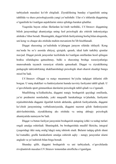 tarbiyalash masalasi ko’rib chiqiladi. Ziyraklikning bunday o’rganilishi uning 
tahlilida va shaxs psixologiyasida yangi yo’nalishdir. Ular o’z ishlarida diqqatning 
o’rganilishi ko’rsatilgan aspektlarini sintez qilishga harakat qiladilar.  
Yuqorida bayon etilan fikrlardan ko’rinib turibdiki, I.V.Straxov diqqatning 
bilish jarayonidagi ahamiyatiga uning faol psixologik aks ettirish imkoniyatiga 
alohida e’tibor beradi. Shuningdek, diqqat bilish faoliyatining borliq bilan aloqasida, 
uni keng va chuqur aks etishida muhim mexanizm bo’lib hisoblanadi. 
Diqqat shaxsning yo’nalishida to’plangan jarayon sifatida ishlaydi. Keng 
ma’noda bu so’z asosida ehtiyoj, qiziqish, qarash, ideal kabi tarkibiy qismlar 
mavjud. Diqqat psixik jarayonlar tuzilishida ko’rsatilgan omillardan hosil qilingan 
hodisa sifatidagina qatnashmay, balki u shaxsning boshqa xususiyatlariga 
munosabatda tayanch xususiyat sifatida qatnashadi. Diqqat va ziyraklikning 
pedagogik takt(odob)ning shakllanishidagi psixologik shart-sharoit ekanligi bunga 
misol bo’ladi. 
I.V.Straxov «Diqqat va nutq» muammosi bo’yicha tadqiqot ishlarini olib 
borgan. U nutq shakllari va funktsiyalarini hamda tasviriy faoliyatni tahlil qiladi. U 
o’quvchilarda sport gimnastikasi darslarini psixologik tahlil qiladi va o’rganadi. 
Muallifning ta’kidlashicha, diqqatni nutqiy boshqarish quyidagi omillarda, 
ya’ni predmetni nomlashda, yoki maqsadli harakatlarga to’plashda, faoliyatni 
rejalashtirishda diqqatni ilgarilab ketish aktlarida, qidirish faoliyatlarida, diqqatni 
ko’chish jarayonining verbalizatsiyasida, diqqatni nazorat qilish funktsiyasini 
aktivlashtirishda, ziyraklikning aks etishida va uning ahloqiy psixologik 
ahamiyatida namoyon bo’ladi.  
Diqqat va butun faoliyat jarayonini boshqarish nutqning ichki va tashqi turlari 
orqali amalga oshiriladi. Shuningdek, bu boshqarishda muallif fikricha, integral 
(yuqoridagi ikki nutq oralig’idagi) nutq ishtirok etadi. Bularni tadqiq qilish shuni 
ko’rsatadiki, grafik harakatlarni amalga oshirish aqliy - nutqiy jarayonlar ularni 
anglash va yo’naltirish bilan birga boradi. 
Shunday qilib, diqqatni boshqarish va uni tarbiyalash, o’quvchilarda 
rivojlantirish masalasi I.V.Straxov tomonidan atroflicha o’rganilgan. 
