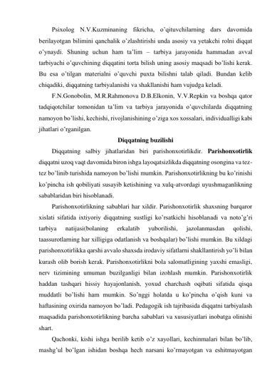 Psixolog N.V.Kuzminaning fikricha, o’qituvchilarning dars davomida 
berilayotgan bilimini qanchalik o’zlashtirishi unda asosiy va yetakchi rolni diqqat 
o’ynaydi. Shuning uchun ham ta’lim – tarbiya jarayonida hammadan avval 
tarbiyachi o’quvchining diqqatini torta bilish uning asosiy maqsadi bo’lishi kerak. 
Bu esa o’tilgan materialni o’quvchi puxta bilishni talab qiladi. Bundan kelib 
chiqadiki, diqqatning tarbiyalanishi va shakllanishi ham vujudga keladi. 
F.N.Gonobolin, M.R.Rahmonova D.B.Elkonin, V.V.Repkin va boshqa qator 
tadqiqotchilar tomonidan ta’lim va tarbiya jarayonida o’quvchilarda diqqatning 
namoyon bo’lishi, kechishi, rivojlanishining o’ziga xos xossalari, individualligi kabi 
jihatlari o’rganilgan.  
Diqqatning buzilishi 
Diqqatning salbiy jihatlaridan biri parishonxotirlikdir. Parishonxotirlik 
diqqatni uzoq vaqt davomida biron ishga layoqatsizlikda diqqatning osongina va tez- 
tez bo’linib turishida namoyon bo’lishi mumkin. Parishonxotirlikning bu ko’rinishi 
ko’pincha ish qobiliyati susayib ketishining va xulq-atvordagi uyushmaganlikning 
sabablaridan biri hisoblanadi.  
Parishonxotirlikning sabablari har xildir. Parishonxotirlik shaxsning barqaror 
xislati sifatida ixtiyoriy diqqatning sustligi ko’rsatkichi hisoblanadi va noto’g’ri 
tarbiya 
natijasi(bolaning 
erkalatib 
yuborilishi, 
jazolanmasdan 
qolishi, 
taassurotlarning har xilligiga odatlanish va boshqalar) bo’lishi mumkin. Bu xildagi 
parishonxotirlikka qarshi avvalo shaxsda irodaviy sifatlarni shakllantirish yo’li bilan 
kurash olib borish kerak. Parishonxotirlikni bola salomatligining yaxshi emasligi, 
nerv tizimining umuman buzilganligi bilan izohlash mumkin. Parishonxotirlik 
haddan tashqari hissiy hayajonlanish, yoxud charchash oqibati sifatida qisqa 
muddatli bo’lishi ham mumkin. So’nggi holatda u ko’pincha o’qish kuni va 
haftasining oxirida namoyon bo’ladi. Pedagogik ish tajribasida diqqatni tarbiyalash 
maqsadida parishonxotirlikning barcha sabablari va xususiyatlari inobatga olinishi 
shart. 
Qachonki, kishi ishga berilib ketib o’z xayollari, kechinmalari bilan bo’lib, 
mashg’ul bo’lgan ishidan boshqa hech narsani ko’rmayotgan va eshitmayotgan 
