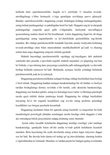 hollarda ham «parishonxotirlik» haqida so’z yuritiladi. U masalan tevarak-
atrofdagilarga e’tibor bermaydi, o’ziga qaratilgan savollarga parvo qilmaydi. 
Bunday «parishonxotirlik» diqqatning yorqin ifodalagan holdagi tanlanganligidan, 
uning behad jamlanganligi va jadalligidan hosil bo’ladi. Diqqatni eng ko’p darajada 
jamlanganligi yuqorida qayd qilib o’tilganidek, faoliyatda muvaffaqiyat 
qozonishning muhim sharti bo’lib hisoblanadi. Lekin diqqatning faqat bir ob’ektga 
qaratilganligi uning taqsimlanishi va ko’chirilishida qiyinchiliklar tug’dirishi 
mumkin. Bu xildagi parishonxotirlik kundalik hayotda amaliy faoliyatda kishining 
tevarak-atrofdagi olam bilan munosabatini mushkullashtirib qo’yadi va shuning 
uchun ham unga diqqatning nuqsoni sifatida qaraladi.  
Maktab hayotidagi parishonxotirlik «qoidaga sig’maydigan» deb atalmish 
xatolarda dars paytida o’quvchida tegishli maktab anjomlari yo’qligining ma’lum 
bo’lishida, o’quvchining dars jarayoniga yetarlicha jalb etilmaganligida va shu kabi 
boshqa hollarda namoyon bo’ladi. Bolalarda, ayniqsa, kichik yoshdagi bolalarda 
parishonxotirlik juda ko’p uchraydi.  
Diqqatning parishonxotirlikdan tashqari boshqa xildagi buzilishlari ham borligi 
e’tirof etiladi. Diqqatning haddan tashqari harakatchanligi bir ob’ektdan va faoliyat 
turidan boshqalariga doimiy ravishda o’tib turishi, yoki aksincha harakatsizligi, 
diqqatning sust harakat qilishi, uning tor doiradagi tasavvurlar va fikrlarga patologik 
tarzda qayd etilishi shular jumlasiga kiradi. Diqqatning bu xildagi buzilishlari 
miyaning ba’zi bir organik kasalliklari eng avvalo uning peshona qismidagi 
kasalliklari yuz bergan paytlarda kuzatiladi. 
Diqqatning fazilatlari bilan bir qatorda uning buzilishi va nuqsonlari bo’lishi 
mumkinligini psixologik jihatdan asoslangan tarzda hisobga olish diqqatni o’zida 
aks ettiradigan bilish jarayonlarini tadqiq etishning zarur shartidir. 
 Ayrim ruhiy kasallik holatlarida diqqatning inertligi (sustligi) yoki mutlaqo 
harakatsizligi, qandaydir biron ob’ekt ustida to’xtab qolish holatlarini kuzatish 
mumkin. Bola hayotining bir oylik davrlarida uning uchun faqat ixtiyorsiz diqqat 
xos bo’ladi. Bu davrda bola dastavval tashqi qo’zg’atuvchilardan, ularning keskin 
o’zgarishlaridan ta’sirlanadi. Masalan, to’satdan paydo bo’ladigan qattiq ovozlardan 
