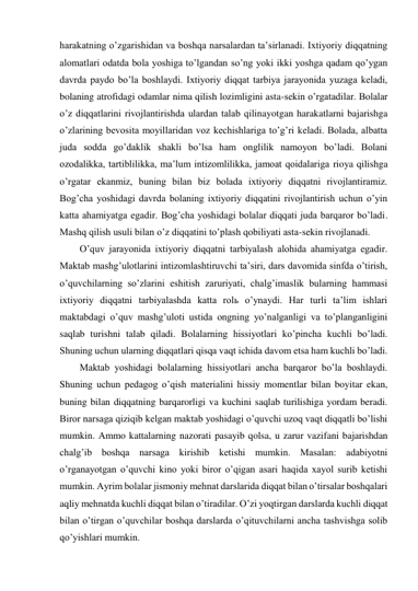 harakatning o’zgarishidan va boshqa narsalardan ta’sirlanadi. Ixtiyoriy diqqatning 
alomatlari odatda bola yoshiga to’lgandan so’ng yoki ikki yoshga qadam qo’ygan 
davrda paydo bo’la boshlaydi. Ixtiyoriy diqqat tarbiya jarayonida yuzaga keladi, 
bolaning atrofidagi odamlar nima qilish lozimligini asta-sekin o’rgatadilar. Bolalar 
o’z diqqatlarini rivojlantirishda ulardan talab qilinayotgan harakatlarni bajarishga 
o’zlarining bevosita moyillaridan voz kechishlariga to’g’ri keladi. Bolada, albatta 
juda sodda go’daklik shakli bo’lsa ham onglilik namoyon bo’ladi. Bolani 
ozodalikka, tartiblilikka, ma’lum intizomlilikka, jamoat qoidalariga rioya qilishga 
o’rgatar ekanmiz, buning bilan biz bolada ixtiyoriy diqqatni rivojlantiramiz. 
Bog’cha yoshidagi davrda bolaning ixtiyoriy diqqatini rivojlantirish uchun o’yin 
katta ahamiyatga egadir. Bog’cha yoshidagi bolalar diqqati juda barqaror bo’ladi. 
Mashq qilish usuli bilan o’z diqqatini to’plash qobiliyati asta-sekin rivojlanadi. 
O’quv jarayonida ixtiyoriy diqqatni tarbiyalash alohida ahamiyatga egadir. 
Maktab mashg’ulotlarini intizomlashtiruvchi ta’siri, dars davomida sinfda o’tirish, 
o’quvchilarning so’zlarini eshitish zaruriyati, chalg’imaslik bularning hammasi 
ixtiyoriy diqqatni tarbiyalashda katta rolь o’ynaydi. Har turli ta’lim ishlari 
maktabdagi o’quv mashg’uloti ustida ongning yo’nalganligi va to’planganligini 
saqlab turishni talab qiladi. Bolalarning hissiyotlari ko’pincha kuchli bo’ladi. 
Shuning uchun ularning diqqatlari qisqa vaqt ichida davom etsa ham kuchli bo’ladi. 
Maktab yoshidagi bolalarning hissiyotlari ancha barqaror bo’la boshlaydi. 
Shuning uchun pedagog o’qish materialini hissiy momentlar bilan boyitar ekan, 
buning bilan diqqatning barqarorligi va kuchini saqlab turilishiga yordam beradi. 
Biror narsaga qiziqib kelgan maktab yoshidagi o’quvchi uzoq vaqt diqqatli bo’lishi 
mumkin. Ammo kattalarning nazorati pasayib qolsa, u zarur vazifani bajarishdan 
chalg’ib boshqa narsaga kirishib ketishi mumkin. Masalan: adabiyotni 
o’rganayotgan o’quvchi kino yoki biror o’qigan asari haqida xayol surib ketishi 
mumkin. Ayrim bolalar jismoniy mehnat darslarida diqqat bilan o’tirsalar boshqalari 
aqliy mehnatda kuchli diqqat bilan o’tiradilar. O’zi yoqtirgan darslarda kuchli diqqat 
bilan o’tirgan o’quvchilar boshqa darslarda o’qituvchilarni ancha tashvishga solib 
qo’yishlari mumkin. 
