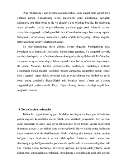 O’quvchilarning o’quv predmetiga munosabati, unga diqqat bilan qarash ko’p 
jihatdan darsda o’quvchining o’quv materialini jonli, emotsional, qiziqarli, 
tushunarli, shu bilan birga to’liq va chuqur o’qita bilishga bog’liq. Bu talablarga 
rioya qilmaslik darsda o’quvchilarning parishonligiga yoki ikkinchi darajali 
qiziqishlarning paydo bo’lishiga olib keladi. O’smirlarda chuqur, barqaror qiziqishni 
tarbiyalash, o’qitishning mazmunini jiddiy o’ylab ko’rilganligi ularda diqqatni 
tarbiyalashning zaruriy sharti hisoblanadi. 
Bu shart-sharoitlarga rioya qilinsa, o’smir diqqatini boshqarishga halal 
beradigan ba’zi impulьsiv (ixtiyorsiz) harakatlarga qaramay, o’z diqqatini ixtiyoriy 
ravishda boshqarish va to’xtab turish mumkinligini tezda egallab oladi. U o’zi uchun 
qiziqarsiz va qiyin ishni diqqat bilan bajarish zarur bo’lsa, o’zini bu ishga majbur 
eta oladi. Masalan, hamma predmetlardan beriladigan vazifalarga nisbatan 
o’smirlarda kichik maktab yoshidagi bolaga qaraganda diqqatning tashqi ifodasi 
ham o’zgaradi. Agar kichik yoshdagi maktab o’quvchining yuz ifodasi va gavda 
holati uning qanchalik diqqatliligini aniq belgilab bersa, o’smir esa o’zining 
diqqatsizligini yashira oladi. Faqat o’qituvchining kuzatuvchanligi orqali buni 
aniqlashi mumkin. 
 
 
 
3. Xotira haqida tushuncha 
Xotira biz ilgari idrok qilgan, boshdan kechirgan va bajargan ishlarimizni 
yodda saqlash, keyinchalik ularni eslash yoki xotirlash jarayonidir. Biz har kuni 
yangi narsalarni bilamiz, kun sayin bilimlarimiz boyib boradi. Xotira faoliyatida 
shaxsning g’oyaviy yo’nalishi katta o’rin egallaydi. Bu yo’nalish uning faoliyatini 
hayot sharoiti ta’sirida shakllantiradi. Kishi o’zining shu faoliyati uchun muhim 
bo’lgan voqea, hodisalarni yaxshi eslab qoladi. Aksincha, kishi uchun kam 
ahamiyatga ega bo’lgan narsalar yomon esda qoldiriladi va tezda unutib yuboriladi. 
Shu o’rinda xotira borasidagi ta’riflarga qaytsak, ko’pgina adabiyotlarda xotira 
tushunchasi quyidagicha ta’riflanadi. «Indvidning o’z tajribasida esda olib qolishi, 
