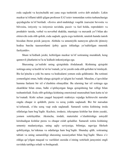 esda saqlashi va keyinchalik uni yana esga tushirishi xotira deb ataladi». Lekin 
mazkur ta’riflarni tahlil qilgan professor E.G’oziev tomonidan xotira tushunchasiga 
quyidagicha ta’rif beriladi. «Xotira atrof-muhitdagi voqelik (narsa)ni bevosita va 
bilvosita, ixtiyoriy va ixtiyorsiz ravishda, passiv va faol holda, reproduktiv va 
produktiv tarzda, verbal va noverbal shaklda, mantiqiy va mexanik yo’l bilan aks 
ettiruvchi esda olib qolish, esda saqlash, qayta esga tushirish, unutish hamda tanish 
hissidan iborat psixik jarayon. Alohida va umumiylik namoyon qiluvchi ijtimoiy 
hodisa barcha taassurotlarni ijobiy qayta ishlashga yo’naltirilgan mnemik 
faoliyatdir». 
Shuni ta’kidlash joizki, keltirilgan mazkur ta’rif xotiraning murakkab, keng 
qamrovli jihatlarini to’la ta’kidlash imkoniyatiga ega.  
Shaxsning yo’nalishi uning qiziqishida ifodalanadi. Kishining qiziqishi 
xotiraga aniq va kuchli ta’sir ko’rsatadi, ya’ni yaxshi esda olib qolishni ta’minlaydi. 
Biz ko’pincha u yoki bu narsa va hodisalarni yomon esda qoldiramiz. Bu xotirani 
yomonligini emas, balki ularga qiziqish yo’qligini ko’rsatadi. Masalan, o’quvchilar 
hamma fanlarni bir xil o’zlashtira olmaydilar. Bu ularning har xil xotiraga ega 
ekanliklar bilan emas, balki o’qitilayotgan fanga qiziqishning har xilligi bilan 
tushuntiriladi. Esda olib qolishga kishining emotsional munosabati ham katta ta’sir 
ko’rsatadi. Kishi uchun yaqqol hayajonli reaktsiya vujudga keltiruvchi narsalar 
ongda chuqur iz qoldirib, puxta va uzoq yodda saqlanadi. Biz bir narsadan 
ta’sirlansak, o’sha uzoq vaqt esda saqlanadi. Samarali xotira kishining iroda 
sifatlariga ham bog’liqdir. Kuchsiz, irodasiz, ishyoqmas kishilar har doim yuzaki, 
yomon xotirlaydilar. Aksincha, irodali, materialni o’zlashtirishga astoydil 
kirishadigan kishilar puxta va chuqur eslab qoladilar. Samarali xotira kishining 
umumiy madaniyatiga, uning aqliy saviyasiga, bilimiga, uquviga fikrlash 
qobiliyatiga, ko’nikmaa va odatlariga ham bog’liqdir. Shunday qilib, xotiraning 
tabiati va uning samaraliligi shaxsning xususiyatlari bilan bog’liqdir. Shaxs o’z 
oldiga qo’yilgan maqsad va vazifalari asosida o’zining xotirlash jarayonini ongli 
ravishda tartibga soladi va boshqaradi.  
