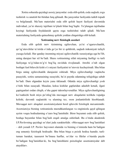 Xotira sohasida quyidagi asosiy jarayonlar: esda olib qolish, esda saqlash, esga 
tushirish va unutish bir-biridan farq qilinadi. Bu jarayonlar faoliyatda tarkib topadi 
va belgilanadi. Ma’lum materialni esda olib qolish hayot faoliyati davomida 
individual, ya’ni shaxsiy tajribani to’plash bilan bog’liqdir. To’plangan tajribadan 
keyingi faoliyatda foydalanish qayta esga tushirishni talab qiladi. Ma’lum 
materialning faoliyatda qatnashmay qolishi yoddan chiqarishga olib keladi.  
Xotiraning nerv fiziologik asoslari 
Esda olib qolish nerv tizimining egiluvchan, ya’ni o’zgaruvchanlik, 
qo’zg’atuvchilar ta’sirida o’zida go’yo bir iz qoldirish, saqlash imkoniyati tufayli 
yuzaga keladi. Har qanday insonning miyasi egiluvchanlik xususiyatiga ega bo’lib, 
uning darajasi har xil bo’ladi. Shaxs xotirasining sifati miyaning faolligi va turli 
faoliyatga to’g’ridan-to’g’ri bog’liq ravishda rivojlanadi. Atrofni o’rab olgan 
borliqni faol biluvchi kishi o’z miyasi faoliyatini to’xtovsiz kuchaytiradi. Shu bilan 
birga uning egiluvchanlik darajasini oshiradi. Miya egiluvchanligi vaqtincha 
pasayishi, xotira samarasining susayishi, ba’zi paytda odamning toliqishiga sabab 
bo’ladi. Dam olgandan keyin yana tiklanadi. Odatda miya egiluvchanligi yosh 
o’tishi bilan susayadi. Masalan, keksa kishilar gaplaridan adashib ketadi, ilgari 
gapirganlari esdan chiqib, o’sha gapni takrorlayveradilar. Miya egiluvchanligining 
ko’rsatkichi bosh miya po’stlog’ida muvaqqat nerv aloqalarini tezlikda vujudga 
kelishi, davomli saqlanishi va ularning tez, oson jonlantirilishi hisoblanadi. 
Muvaqqat nerv aloqalari assotsiatsiyalarni hosil qiluvchi fiziologik mexanizmdir. 
Assotsiatsiya bizning xotiramizda mustahkamlangan va ongimizda qayd qilingan 
ayrim voqea hodisalarning o’zaro bog’lanishidir. Biror buyumni esda olib qolish, 
boshqa buyumlar bilan bog’lash orqali amalga oshiriladi. Bu o’rinda akademik 
I.P.Pavlovning quyidagi so’zlari juda xarakterlidir. «Muvaqqat nerv bog’lanishlari 
– deb yozadi I.P. Pavlov hayvonot olamida va bizning o’zimizda ham bo’ladigan 
eng umumiy fiziologik hodisadir. Shu bilan birga u psixik hodisa hamdir, turli-
tuman harakat, taassurot bo’lmasa harflar, so’zlar va fikrlar o’rtasida paydo 
bo’ladigan bog’lanishlar-ki, bu bog’lanishlarni psixologlar assotsiatsiyalar deb 
ataydilar». 
