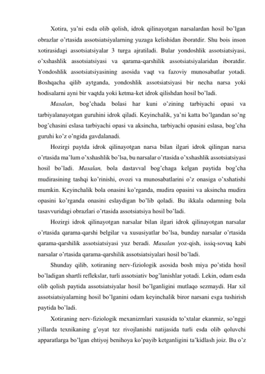 Xotira, ya’ni esda olib qolish, idrok qilinayotgan narsalardan hosil bo’lgan 
obrazlar o’rtasida assotsiatsiyalarning yuzaga kelishidan iboratdir. Shu bois inson 
xotirasidagi assotsiatsiyalar 3 turga ajratiladi. Bular yondoshlik assotsiatsiyasi, 
o’xshashlik assotsiatsiyasi va qarama-qarshilik assotsiatsiyalaridan iboratdir. 
Yondoshlik assotsiatsiyasining asosida vaqt va fazoviy munosabatlar yotadi. 
Boshqacha qilib aytganda, yondoshlik assotsiatsiyasi bir necha narsa yoki 
hodisalarni ayni bir vaqtda yoki ketma-ket idrok qilishdan hosil bo’ladi. 
Masalan, bog’chada bolasi har kuni o’zining tarbiyachi opasi va 
tarbiyalanayotgan guruhini idrok qiladi. Keyinchalik, ya’ni katta bo’lgandan so’ng 
bog’chasini eslasa tarbiyachi opasi va aksincha, tarbiyachi opasini eslasa, bog’cha 
guruhi ko’z o’ngida gavdalanadi.  
Hozirgi paytda idrok qilinayotgan narsa bilan ilgari idrok qilingan narsa 
o’rtasida ma’lum o’xshashlik bo’lsa, bu narsalar o’rtasida o’xshashlik assotsiatsiyasi 
hosil bo’ladi. Masalan, bola dastavval bog’chaga kelgan paytida bog’cha 
mudirasining tashqi ko’rinishi, ovozi va munosabatlarini o’z onasiga o’xshatishi 
mumkin. Keyinchalik bola onasini ko’rganda, mudira opasini va aksincha mudira 
opasini ko’rganda onasini eslaydigan bo’lib qoladi. Bu ikkala odamning bola 
tasavvuridagi obrazlari o’rtasida assotsiatsiya hosil bo’ladi.  
Hozirgi idrok qilinayotgan narsalar bilan ilgari idrok qilinayotgan narsalar 
o’rtasida qarama-qarshi belgilar va xususiyatlar bo’lsa, bunday narsalar o’rtasida 
qarama-qarshilik assotsiatsiyasi yuz beradi. Masalan yoz-qish, issiq-sovuq kabi 
narsalar o’rtasida qarama-qarshilik assotsiatsiyalari hosil bo’ladi. 
Shunday qilib, xotiraning nerv-fiziologik asosida bosh miya po’stida hosil 
bo’ladigan shartli reflekslar, turli assotsiativ bog’lanishlar yotadi. Lekin, odam esda 
olib qolish paytida assotsiatsiyalar hosil bo’lganligini mutlaqo sezmaydi. Har xil 
assotsiatsiyalarning hosil bo’lganini odam keyinchalik biror narsani esga tushirish 
paytida bo’ladi. 
Xotiraning nerv-fiziologik mexanizmlari xususida to’xtalar ekanmiz, so’nggi 
yillarda texnikaning g’oyat tez rivojlanishi natijasida turli esda olib qoluvchi 
apparatlarga bo’lgan ehtiyoj benihoya ko’payib ketganligini ta’kidlash joiz. Bu o’z 
