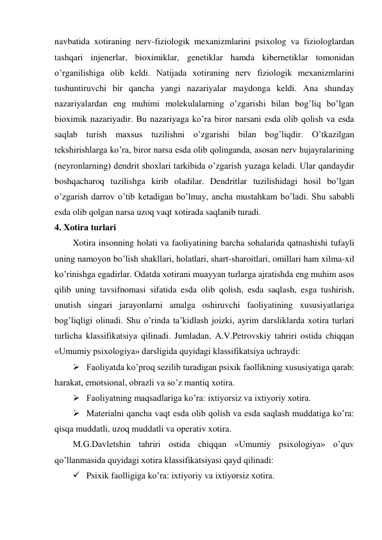 navbatida xotiraning nerv-fiziologik mexanizmlarini psixolog va fiziologlardan 
tashqari injenerlar, bioximiklar, genetiklar hamda kibernetiklar tomonidan 
o’rganilishiga olib keldi. Natijada xotiraning nerv fiziologik mexanizmlarini 
tushuntiruvchi bir qancha yangi nazariyalar maydonga keldi. Ana shunday 
nazariyalardan eng muhimi molekulalarning o’zgarishi bilan bog’liq bo’lgan 
bioximik nazariyadir. Bu nazariyaga ko’ra biror narsani esda olib qolish va esda 
saqlab turish maxsus tuzilishni o’zgarishi bilan bog’liqdir. O’tkazilgan 
tekshirishlarga ko’ra, biror narsa esda olib qolinganda, asosan nerv hujayralarining 
(neyronlarning) dendrit shoxlari tarkibida o’zgarish yuzaga keladi. Ular qandaydir 
boshqacharoq tuzilishga kirib oladilar. Dendritlar tuzilishidagi hosil bo’lgan 
o’zgarish darrov o’tib ketadigan bo’lmay, ancha mustahkam bo’ladi. Shu sababli 
esda olib qolgan narsa uzoq vaqt xotirada saqlanib turadi. 
4. Xotira turlari 
Xotira insonning holati va faoliyatining barcha sohalarida qatnashishi tufayli 
uning namoyon bo’lish shakllari, holatlari, shart-sharoitlari, omillari ham xilma-xil 
ko’rinishga egadirlar. Odatda xotirani muayyan turlarga ajratishda eng muhim asos 
qilib uning tavsifnomasi sifatida esda olib qolish, esda saqlash, esga tushirish, 
unutish singari jarayonlarni amalga oshiruvchi faoliyatining xususiyatlariga 
bog’liqligi olinadi. Shu o’rinda ta’kidlash joizki, ayrim darsliklarda xotira turlari 
turlicha klassifikatsiya qilinadi. Jumladan, A.V.Petrovskiy tahriri ostida chiqqan 
«Umumiy psixologiya» darsligida quyidagi klassifikatsiya uchraydi: 
 Faoliyatda ko’proq sezilib turadigan psixik faollikning xususiyatiga qarab: 
harakat, emotsional, obrazli va so’z mantiq xotira. 
 Faoliyatning maqsadlariga ko’ra: ixtiyorsiz va ixtiyoriy xotira. 
 Materialni qancha vaqt esda olib qolish va esda saqlash muddatiga ko’ra: 
qisqa muddatli, uzoq muddatli va operativ xotira. 
M.G.Davletshin tahriri ostida chiqqan «Umumiy psixologiya» o’quv 
qo’llanmasida quyidagi xotira klassifikatsiyasi qayd qilinadi: 
 Psixik faolligiga ko’ra: ixtiyoriy va ixtiyorsiz xotira. 
