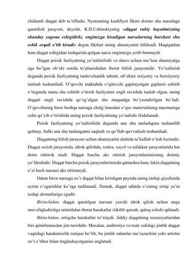 chidamli diqqat deb ta’riflashi, Nyutonning kashfiyot fikrni doimo shu masalaga 
qaratilish jarayoni, deyishi, K.D.Ushinskiyning «diqqat ruhiy hayotimizning 
shunday yagona eshigidirki, ongimizga kiradigan narsalarning barchasi shu 
eshik orqali o’tib kiradi» degan fikrlari uning ahamiyatini bildiradi. Haqiqatdan 
ham diqqat eshigidan tashqarida qolgan narsa ongimizga yetib bormaydi. 
Diqqat psixik faoliyatning yo’naltirilishi va shaxs uchun ma’lum ahamiyatga 
ega bo’lgan ob’ekt ustida to’planishidan iborat bilish jarayonidir. Yo’naltirish 
deganda psixik faoliyatning tanlovchanlik tabiati, ob’ektni ixtiyoriy va beixtiyoriy 
tanlash tushuniladi. O’quvchi maktabda o’qituvchi gapirayotgan gaplarni eshitib 
o’tirganda mana shu eshitib o’tirish faoliyatini ongli ravishda tanlab olgan, uning 
diqqati ongli ravishda qo’zg’algan shu maqsadga bo’ysundirilgan bo’ladi. 
O’quvchining biror boshqa narsaga chalg’imasdan o’quv materialining mazmuniga 
zehn qo’yib o’tirishida uning psixik faoliyatining yo’nalishi ifodalanadi.  
Psixik faoliyatning yo’naltirilishi deganda ana shu tanlashgina tushunilib 
qolmay, balki ana shu tanlanganni saqlash va qo’llab-quvvatlash tushuniladi. 
Diqqatning bilish jarayoni uchun ahamiyatini alohida ta’kidlab o’tish lozimdir. 
Diqqat sezish jarayonida, idrok qilishda, xotira, xayol va tafakkur jarayonlarida har 
doim ishtirok etadi. Diqqat barcha aks ettirish jarayonlarimizning doimiy 
yo’ldoshidir. Diqqat barcha psixik jarayonlarimizda qatnashsa ham, lekin diqqatning 
o’zi hech narsani aks ettirmaydi. 
Odam biror narsaga zo’r diqqat bilan kirishgan paytida uning tashqi qiyofasida 
ayrim o’zgarishlar ko’zga tashlanadi. Demak, diqqat odatda o’zining sirtqi ya’ni 
tashqi alomatlariga egadir.  
Birinchidan, diqqat qaratilgan narsani yaxshi idrok qilish uchun unga 
muvofiqlashishga urinishdan iborat harakatlar (tikilib qarash, quloq solish) qilinadi. 
Ikkinchidan, ortiqcha harakatlar to’xtaydi. Jiddiy diqqatning xususiyatlaridan 
biri qimirlamasdan jim turishdir. Masalan, auditoriya va teatr zalidagi jimlik diqqat 
vaqtidagi harakatsizlik natijasi bo’lib, bu jimlik odamlar ma’ruzachini yoki artistni 
zo’r e’tibor bilan tinglashayotganini anglatadi. 
