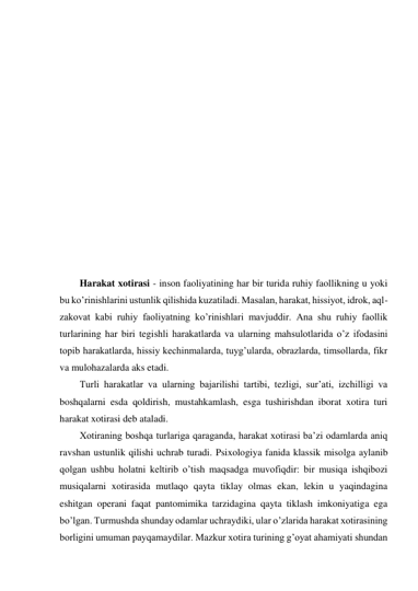  
 
 
 
 
 
 
 
 
 
 
 
 
 
Harakat xotirasi - inson faoliyatining har bir turida ruhiy faollikning u yoki 
bu ko’rinishlarini ustunlik qilishida kuzatiladi. Masalan, harakat, hissiyot, idrok, aql-
zakovat kabi ruhiy faoliyatning ko’rinishlari mavjuddir. Ana shu ruhiy faollik 
turlarining har biri tegishli harakatlarda va ularning mahsulotlarida o’z ifodasini 
topib harakatlarda, hissiy kechinmalarda, tuyg’ularda, obrazlarda, timsollarda, fikr 
va mulohazalarda aks etadi. 
Turli harakatlar va ularning bajarilishi tartibi, tezligi, sur’ati, izchilligi va 
boshqalarni esda qoldirish, mustahkamlash, esga tushirishdan iborat xotira turi 
harakat xotirasi deb ataladi. 
Xotiraning boshqa turlariga qaraganda, harakat xotirasi ba’zi odamlarda aniq 
ravshan ustunlik qilishi uchrab turadi. Psixologiya fanida klassik misolga aylanib 
qolgan ushbu holatni keltirib o’tish maqsadga muvofiqdir: bir musiqa ishqibozi 
musiqalarni xotirasida mutlaqo qayta tiklay olmas ekan, lekin u yaqindagina 
eshitgan operani faqat pantomimika tarzidagina qayta tiklash imkoniyatiga ega 
bo’lgan. Turmushda shunday odamlar uchraydiki, ular o’zlarida harakat xotirasining 
borligini umuman payqamaydilar. Mazkur xotira turining g’oyat ahamiyati shundan 
