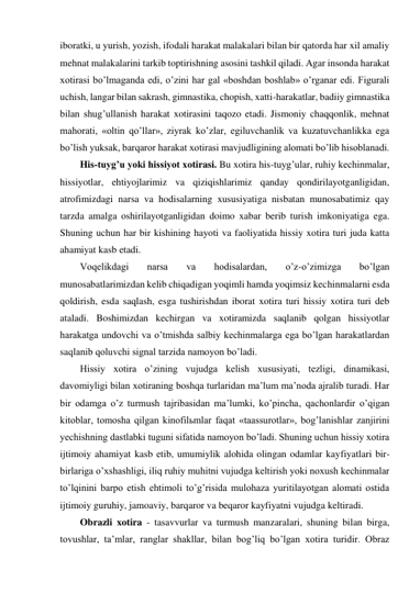 iboratki, u yurish, yozish, ifodali harakat malakalari bilan bir qatorda har xil amaliy 
mehnat malakalarini tarkib toptirishning asosini tashkil qiladi. Agar insonda harakat 
xotirasi bo’lmaganda edi, o’zini har gal «boshdan boshlab» o’rganar edi. Figurali 
uchish, langar bilan sakrash, gimnastika, chopish, xatti-harakatlar, badiiy gimnastika 
bilan shug’ullanish harakat xotirasini taqozo etadi. Jismoniy chaqqonlik, mehnat 
mahorati, «oltin qo’llar», ziyrak ko’zlar, egiluvchanlik va kuzatuvchanlikka ega 
bo’lish yuksak, barqaror harakat xotirasi mavjudligining alomati bo’lib hisoblanadi. 
His-tuyg’u yoki hissiyot xotirasi. Bu xotira his-tuyg’ular, ruhiy kechinmalar, 
hissiyotlar, ehtiyojlarimiz va qiziqishlarimiz qanday qondirilayotganligidan, 
atrofimizdagi narsa va hodisalarning xususiyatiga nisbatan munosabatimiz qay 
tarzda amalga oshirilayotganligidan doimo xabar berib turish imkoniyatiga ega. 
Shuning uchun har bir kishining hayoti va faoliyatida hissiy xotira turi juda katta 
ahamiyat kasb etadi. 
Voqelikdagi 
narsa 
va 
hodisalardan, 
o’z-o’zimizga 
bo’lgan 
munosabatlarimizdan kelib chiqadigan yoqimli hamda yoqimsiz kechinmalarni esda 
qoldirish, esda saqlash, esga tushirishdan iborat xotira turi hissiy xotira turi deb 
ataladi. Boshimizdan kechirgan va xotiramizda saqlanib qolgan hissiyotlar 
harakatga undovchi va o’tmishda salbiy kechinmalarga ega bo’lgan harakatlardan 
saqlanib qoluvchi signal tarzida namoyon bo’ladi. 
Hissiy xotira o’zining vujudga kelish xususiyati, tezligi, dinamikasi, 
davomiyligi bilan xotiraning boshqa turlaridan ma’lum ma’noda ajralib turadi. Har 
bir odamga o’z turmush tajribasidan ma’lumki, ko’pincha, qachonlardir o’qigan 
kitoblar, tomosha qilgan kinofilьmlar faqat «taassurotlar», bog’lanishlar zanjirini 
yechishning dastlabki tuguni sifatida namoyon bo’ladi. Shuning uchun hissiy xotira 
ijtimoiy ahamiyat kasb etib, umumiylik alohida olingan odamlar kayfiyatlari bir-
birlariga o’xshashligi, iliq ruhiy muhitni vujudga keltirish yoki noxush kechinmalar 
to’lqinini barpo etish ehtimoli to’g’risida mulohaza yuritilayotgan alomati ostida 
ijtimoiy guruhiy, jamoaviy, barqaror va beqaror kayfiyatni vujudga keltiradi. 
Obrazli xotira - tasavvurlar va turmush manzaralari, shuning bilan birga, 
tovushlar, ta’mlar, ranglar shakllar, bilan bog’liq bo’lgan xotira turidir. Obraz 
