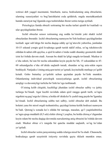 xotirasi deb yaqqol mazmunni, binobarin, narsa, hodisalarning aniq obrazlarini, 
ularning xususiyatlari va bog’lanishlarini esda qoldirish, ongda mustahkamlash 
hamda zaruriyat tug’ilganida esga tushirishdan iborat xotira turiga aytiladi.  
 Psixologiya fanida obrazli xotiraning bir necha turlari ajratib ko’rsatiladi va 
ular quyidagilardan iborat. 
 Izchil obrazlar sensor xotiraning eng sodda ko’rinishi yoki shakli izchil 
obrazlardan iboratdir. Izchil obrazlarning namoyon bo’lish hodisasi quyidagilardan 
tuziladi: agar sub’ektga bir necha daqiqa oddiy qo’zg’atuvchi yuborilsa, jumladan 
10-15 sekund yorqin qizil kvadratga qarab turish taklif etilsa, so’ng tekshiruvchi 
oldidan kvadrat olib quyilsa, u qizil kvadrat o’rnida xuddi shunday geometrik shakl 
izini ko’rishda davom etadi. Asosan bu shakl ko’pligi rangda tovlanadi. Mazkur iz 
o’sha zahoti, ba’zan bir necha sekunddan keyin paydo bo’lib, 15 sekunddan to 45-
60 sekundgacha o’sha ob’ektda saqlanib turadi, shundan so’ng asta-sekin oqara 
boshlaydi. Natijada o’zining aniq qon turini yo’qotadi, keyinchalik mutlaqo yo’qolib 
ketadi. Goho butunlay yo’qolishi uchun qaytadan paydo bo’lishi mumkin. 
Odamlarning individual psixologik xususiyatlariga qarab, izchil obrazlarning 
aniqligi va davomiyligi turlicha bo’lishi ko’zga tashlanadi. 
O’zining kelib chiqishi, kuchliligi jihatidan izchil obrazlar salbiy va ijobiy 
turlarga bo’linadi. Agar kuchli ravishda odam qizil rangga qarab turib, so’ngra 
nigohini oq qog’ozga ko’chirsa, u holda ob’ektda ko’k-yashil rang paydo bo’lganday 
ko’rinadi. Izchil obrazlarning ushbu turi salbiy, izchil obrazlar deb ataladi. Bu 
holatni yana bir misol orqali tushuntirilsa, quyidagi ketma-ketlik hodisasi namoyon 
bo’ladi. Qorong’u xonada ko’z oldida bir narsaga, masalan, qo’l yaqinlashtirilsa 
so’ngra qisqa muddatli (0,5 sek) elektr chirog’i yoqilsa, bu holda chiroq o’chgandan 
keyin odam bir necha daqiqa davomida narsalarning aniq obrazini ko’rishda davom 
etadi. Mazkur obraz o’z rangida bir qancha muddat saqlanib, so’ng ko’zdan 
yo’qoladi. 
Izchil obrazlar xotira jarayonining sodda izlariga misol bo’la oladi. Chunonchi, 
hodisalarga qarab uzaytirish ixtiyoriy ravishda qayta tiklash mumkin emas. 
