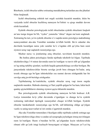 Binobarin, izchil obrazlar ushbu xotiraning murakkabroq turlaridan ana shu jihatlari 
bilan farqlanadi. 
Izchil obrazlarning eshitish turi orqali sezishda kuzatish mumkin, lekin bu 
vaziyatda izchil obrazlar kuchliroq namoyon bo’lishini va qisqa muddat davom 
etishi kuzatiladi. 
Eydetik obrazlar psixologiyada izchil obrazlardan eydetik obrazlarni farqlash 
an’ana tusiga kirgan bo’lib, “eydos” yunoncha “obraz” degan ma’noni anglatadi. 
Xotiraning bu turi, ya’ni eydetik obrazlar o’z vaqtida nemis psixolgiya maktabining 
namoyondalari aka-uka Yenishlar nomidan ta’riflab berildi. Ba’zi odamlar shu 
davrlarda kuzatilgan narsa yoki suratlar ko’z o’ngidan olib qo’yilsa ham surat 
siymosi uzoq vaqt saqlanish xususiyatiga ega. 
Mazkur narsa va jismlarning aniq obrazlari, tasvirlarni kuzatish mumkin. 
 
Bu hodisa jahon psixologiya fanida tajribada tekshirib ko’rilgan. Tajribada 
tekshiriluvchiga 3-4 minut davomida rasm ko’rsatilgan va tasvir olib qo’yilgandan 
so’ng uning tarkibiy qismlari, tuzilishi haqida qatnashchilarga savollar berilgan. Bu 
jarayonlarda tekshiruvchilar birorta savolga javob bera olmagan bo’lsalar, aniq 
texnik obrazga ega bo’lgan ishtirokchilar esa rasmni davom etishgandek har bir 
savolga aniq javob berishga erishganlar.  
Tajribalarning ko’rsatishicha, eydetik obrazlar uzoq vaqt inson ongida 
saqlanishi mumkin. Mabodo ularning yo’llari yopilib qolgan bo’lsa ham, lekin hech 
qanday qiyinchiliklarsiz ularning siymosi qayta tiklanishi mumkin.  
Rus psixologiyasida eydetik obrazlarning namoyon bo’lish hodisasi A.R. 
Luriya tomonidan ko’p yillar davomida o’rganilgan va shunga ko’ra eydetik 
xotiraning individual tipologik xususiyatlari chuqur ta’riflab berilgan. Eydetik 
obrazlar harakatlanish xususiyatiga ega bo’lib, sub’ektlarning oldiga qo’yilgan 
vazifa va uning tasavvurlari ta’siri ostida o’zgartirish mumkin.  
Aka-uka Yenishlar tomonidan o’tkazilgan oddiy tajribada eydetik xotiraga ega 
bo’lgan tekshiruvchiga olma va undan sal uzoqroqda joylashgan irmoq tasvirlangan 
rasm ko’rsatilgan. Rasm o’rtasidan bo’lib, qo’yilgandan keyin tekshiruvchida 
olmani olib qo’yish istagi kuchayib borayotgani so’ralgan. Muayyan yo’l-yo’riq 
