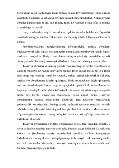 berilgandan keyin tekshiruvchi mana bunday holatni tasvirlab beradi: irmoq olmaga 
yaqinlashib, uni iladi va ixtiyorsiz ravishda qatnashchi tomon tortadi. Xullas, eydetik 
obrazlar harakatchan bo’lib, sub’ektning ruhiy ko’rsatmasi ostida sifat va miqdor 
o’zgarishiga yuz tutadi. 
Ilmiy tekshirishlarning ko’rsatishicha, eydetik obrazlar bolalik va o’spirinlik 
davrlarida muayyan muddat xukm suradi va vaqtning o’tishi bilan asta-sekin so’na 
boradi. 
Psixofarmokologik 
tadqiqotlarining 
ko’rsatishicha, 
eydetik 
obrazlarni 
kuchaytiruvchi kaliy ionlari va shuningdek uning kuchsizlantiruvchi kaltsiy ionlari 
moddalari mavjuddir. Ilmiy izlanishlardan olingan miqdoriy materiallar eydetik 
obraz paydo bo’lishining psixologik ildizlarini chuqurroq ochishga xizmat qiladi. 
Tasavvur obrazlari xotiraning yanada murakkabroq turi bo’lib hisoblanadi va 
ularning xususiyatlari haqida tasavvurga egamiz. Inson daraxt, meva, gul to’g’risida 
tasavvurga ega ekanligi shuni ko’rsatadiki, uning ilgarigi tajribalari sub’ektning 
ongida shu obrazlarning izlarini qoldirgan. Ilmiy tushunchalar talqin qilinganda 
tasavvur obrazlari eydetik obrazlarga juda yaqindek tuyuladi. Lekin eydetik obrazlar 
haqidagi psixologik tahlil shuni ko’rsatadiki, tasavvur obrazlari unga qaraganda 
ancha boy bo’lib, o’ziga xos xususiyatlari bilan ajralib turadi. Tasavvur 
obrazlarining eydetik obrazlaridan ajratuvchi farq tasavvur obrazlarining 
polimodallik xususiyatidir. Buning asosiy mohiyati tasavvur obrazlari ko’rish, 
eshitish, teri orqali sezish izlarining tarkibiy qismlarini birlashtiradi. Masalan, meva 
to’g’risidagi tasavvur obrazi uning tashqi ko’rinishi, mazasi, og’irligi, vaznini o’zaro 
birlashtirib aks etadi. 
Tasavvur obrazlarining eydetik obrazlaridan asosiy farqi shundan iboratki, u 
narsa va hodisa haqidagi tasavvurlarni aqliy jihatdan qayta ishlashni o’z tarkibiga 
kiritadi va jismlarning asosiy xususiyatlari ajratilib, ma’lum kategoriyaga 
birlashtiriladi. Inson gul obrazini faqatgina esga tushirmaydi, balki uni muayyan bir 
so’z yoki tushuncha bilan aytadi, nomlaydi, xususiyatlarni ajratib ko’rsatadi, aniq 
bir kategoriya mohiyatiga kiritadi.  
