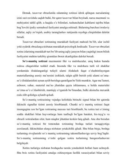 Demak, tasavvur obrazlarida odamning xotirasi idrok qilingan narsalarning 
izini sust ravishda saqlab balki, bir qator tasavvur bilan boyitadi, narsa mazmuni va 
mohiyatini tahlil qilib, u haqida o’z bilimlari, tushunchalari kabilarni tajriba bilan 
bog’lovchi ijodiy sermahsul faoliyatni amalga oshiradi. Bularning barchasi irodaviy 
sifatlar, aqliy zo’riqish, asabiy taranglashuv natijasida ruyobga chiqishidan dalolat 
beradi. 
Tasavvur obrazlari xotiraning murakkab faoliyati mahsuli bo’lib, ular izchil 
yoki eydetik obrazlarga nisbatan murakkab psixologik hodisadir. Tasavvur obrazlari 
xotira izlarining murakkab turi bo’lib uning aqliy jarayon bilan yaqinligi inson bilish 
faoliyatini muhim tarkibiy qismidan iborat ekanligidan dalolat beradi.  
So’z-mantiq xotirasi mazmunini fikr va mulohazalar, aniq hukm hamda 
xulosa chiqarishlar tashkil etadi. Insonda fikr va mulohaza turli xil shakllar 
yordamida ifodalanganligi tufayli ularni ifodalash faqat o’zlashtirilayotgan 
materiallarning asosiy ma’nosini izohlash, talqin qilib berish yoki ularni so’zma-
so’z ifodalanishini aynan aytib berishga qaratilgan bo’lishi mumkin. Agar ma’lumot, 
axborot, xabar, material ma’no jihatidan qayta ishlanmasa, u holda materialni 
so’zma-so’z o’zlashtirish, mantiqiy o’rganish bo’lmasdan, balki aksincha mexanik 
esda olib qolishga aylanib qoladi. 
So’z-mantiq xotirasining vujudga kelishida birinchi signal bilan bir qatorda 
ikkinchi signallar tizimi asosiy hisoblanadi. Chunki so’z mantiq xotirasi faqat 
insongagina xos bo’lgan xotiraning maxsus turi hisoblanib, bu xotira turi o’zining 
sodda shakllari bilan hayvonlarga ham taalluqli bo’lgan harakat, his-tuyg’u va 
obrazli xotiralardan sifat, ham miqdor jihatdan keskin farq qiladi. Ana shu boisdan 
so’z-mantiq xotirasi bir tomondan xotiraning boshqa turlari taraqqiyotiga 
asoslanadi, ikkinchidan ularga nisbatan yetakchilik qiladi. Shu bilan birga, boshqa 
turlarning rivojlanishi so’z mantiq xotirasining takomillashuviga uzviy bog’liqdir. 
So’z-mantiq xotirasining o’sishi qolgan xotira turlarining barqarorlashuvini 
belgilaydi. 
Xotira turlariga nisbatan boshqacha tarzda yondashish hollari ham uchraydi. 
Shu bois xotira faoliyatini amalga oshirayotgan faollik xususiyatlari bilan uzviy 
