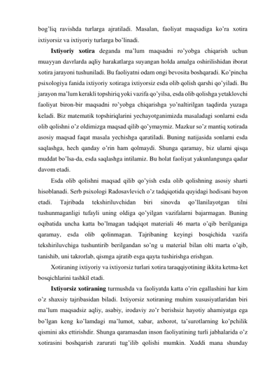 bog’liq ravishda turlarga ajratiladi. Masalan, faoliyat maqsadiga ko’ra xotira 
ixtiyorsiz va ixtiyoriy turlarga bo’linadi.  
Ixtiyoriy xotira deganda ma’lum maqsadni ro’yobga chiqarish uchun 
muayyan davrlarda aqliy harakatlarga suyangan holda amalga oshirilishidan iborat 
xotira jarayoni tushuniladi. Bu faoliyatni odam ongi bevosita boshqaradi. Ko’pincha 
psixologiya fanida ixtiyoriy xotiraga ixtiyorsiz esda olib qolish qarshi qo’yiladi. Bu 
jarayon ma’lum kerakli topshiriq yoki vazifa qo’yilsa, esda olib qolishga yetaklovchi 
faoliyat biron-bir maqsadni ro’yobga chiqarishga yo’naltirilgan taqdirda yuzaga 
keladi. Biz matematik topshiriqlarini yechayotganimizda masaladagi sonlarni esda 
olib qolishni o’z oldimizga maqsad qilib qo’ymaymiz. Mazkur so’z mantiq xotirada 
asosiy maqsad faqat masala yechishga qaratiladi. Buning natijasida sonlarni esda 
saqlashga, hech qanday o’rin ham qolmaydi. Shunga qaramay, biz ularni qisqa 
muddat bo’lsa-da, esda saqlashga intilamiz. Bu holat faoliyat yakunlangunga qadar 
davom etadi. 
Esda olib qolishni maqsad qilib qo’yish esda olib qolishning asosiy sharti 
hisoblanadi. Serb psixologi Radosavlevich o’z tadqiqotida quyidagi hodisani bayon 
etadi. 
Tajribada 
tekshiriluvchidan 
biri 
sinovda 
qo’llanilayotgan 
tilni 
tushunmaganligi tufayli uning oldiga qo’yilgan vazifalarni bajarmagan. Buning 
oqibatida uncha katta bo’lmagan tadqiqot materiali 46 marta o’qib berilganiga 
qaramay, esda olib qolinmagan. Tajribaning keyingi bosqichida vazifa 
tekshiriluvchiga tushuntirib berilgandan so’ng u material bilan olti marta o’qib, 
tanishib, uni takrorlab, qismga ajratib esga qayta tushirishga erishgan. 
Xotiraning ixtiyoriy va ixtiyorsiz turlari xotira taraqqiyotining ikkita ketma-ket 
bosqichlarini tashkil etadi.  
Ixtiyorsiz xotiraning turmushda va faoliyatda katta o’rin egallashini har kim 
o’z shaxsiy tajribasidan biladi. Ixtiyorsiz xotiraning muhim xususiyatlaridan biri 
ma’lum maqsadsiz aqliy, asabiy, irodaviy zo’r berishsiz hayotiy ahamiyatga ega 
bo’lgan keng ko’lamdagi ma’lumot, xabar, axborot, ta’surotlarning ko’pchilik 
qismini aks ettirishdir. Shunga qaramasdan inson faoliyatining turli jabhalarida o’z 
xotirasini boshqarish zarurati tug’ilib qolishi mumkin. Xuddi mana shunday 
