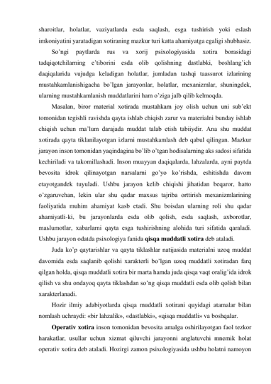 sharoitlar, holatlar, vaziyatlarda esda saqlash, esga tushirish yoki eslash 
imkoniyatini yaratadigan xotiraning mazkur turi katta ahamiyatga egaligi shubhasiz. 
So’ngi 
paytlarda 
rus 
va 
xorij 
psixologiyasida 
xotira 
borasidagi 
tadqiqotchilarning e’tiborini esda olib qolishning dastlabki, boshlang’ich 
daqiqalarida vujudga keladigan holatlar, jumladan tashqi taassurot izlarining 
mustahkamlanishigacha bo’lgan jarayonlar, holatlar, mexanizmlar, shuningdek, 
ularning mustahkamlanish muddatlarini ham o’ziga jalb qilib kelmoqda. 
Masalan, biror material xotirada mustahkam joy olish uchun uni sub’ekt 
tomonidan tegishli ravishda qayta ishlab chiqish zarur va materialni bunday ishlab 
chiqish uchun ma’lum darajada muddat talab etish tabiiydir. Ana shu muddat 
xotirada qayta tiklanilayotgan izlarni mustahkamlash deb qabul qilingan. Mazkur 
jarayon inson tomonidan yaqindagina bo’lib o’tgan hodisalarning aks sadosi sifatida 
kechiriladi va takomillashadi. Inson muayyan daqiqalarda, lahzalarda, ayni paytda 
bevosita idrok qilinayotgan narsalarni go’yo ko’rishda, eshitishda davom 
etayotgandek tuyuladi. Ushbu jarayon kelib chiqishi jihatidan beqaror, hatto 
o’zgaruvchan, lekin ular shu qadar maxsus tajriba orttirish mexanizmlarining 
faoliyatida muhim ahamiyat kasb etadi. Shu boisdan ularning roli shu qadar 
ahamiyatli-ki, bu jarayonlarda esda olib qolish, esda saqlash, axborotlar, 
maьlumotlar, xabarlarni qayta esga tushirishning alohida turi sifatida qaraladi. 
Ushbu jarayon odatda psixologiya fanida qisqa muddatli xotira deb ataladi. 
Juda ko’p qaytarishlar va qayta tiklashlar natijasida materialni uzoq muddat 
davomida esda saqlanib qolishi xarakterli bo’lgan uzoq muddatli xotiradan farq 
qilgan holda, qisqa muddatli xotira bir marta hamda juda qisqa vaqt oralig’ida idrok 
qilish va shu ondayoq qayta tiklashdan so’ng qisqa muddatli esda olib qolish bilan 
xarakterlanadi. 
Hozir ilmiy adabiyotlarda qisqa muddatli xotirani quyidagi atamalar bilan 
nomlash uchraydi: «bir lahzalik», «dastlabki», «qisqa muddatli» va boshqalar. 
Operativ xotira inson tomonidan bevosita amalga oshirilayotgan faol tezkor 
harakatlar, usullar uchun xizmat qiluvchi jarayonni anglatuvchi mnemik holat 
operativ xotira deb ataladi. Hozirgi zamon psixologiyasida ushbu holatni namoyon 
