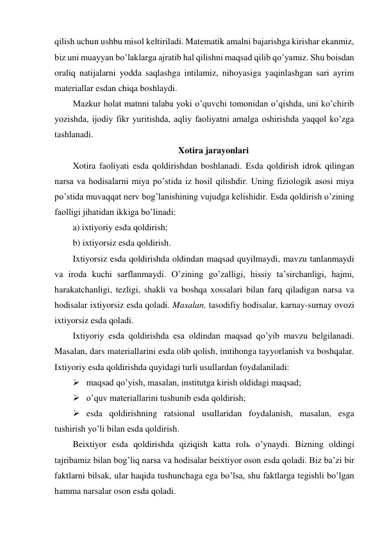 qilish uchun ushbu misol keltiriladi. Matematik amalni bajarishga kirishar ekanmiz, 
biz uni muayyan bo’laklarga ajratib hal qilishni maqsad qilib qo’yamiz. Shu boisdan 
oraliq natijalarni yodda saqlashga intilamiz, nihoyasiga yaqinlashgan sari ayrim 
materiallar esdan chiqa boshlaydi. 
Mazkur holat matnni talaba yoki o’quvchi tomonidan o’qishda, uni ko’chirib 
yozishda, ijodiy fikr yuritishda, aqliy faoliyatni amalga oshirishda yaqqol ko’zga 
tashlanadi. 
Xotira jarayonlari  
Xotira faoliyati esda qoldirishdan boshlanadi. Esda qoldirish idrok qilingan 
narsa va hodisalarni miya po’stida iz hosil qilishdir. Uning fiziologik asosi miya 
po’stida muvaqqat nerv bog’lanishining vujudga kelishidir. Esda qoldirish o’zining 
faolligi jihatidan ikkiga bo’linadi: 
a) ixtiyoriy esda qoldirish; 
b) ixtiyorsiz esda qoldirish. 
Ixtiyorsiz esda qoldirishda oldindan maqsad quyilmaydi, mavzu tanlanmaydi 
va iroda kuchi sarflanmaydi. O’zining go’zalligi, hissiy ta’sirchanligi, hajmi, 
harakatchanligi, tezligi, shakli va boshqa xossalari bilan farq qiladigan narsa va 
hodisalar ixtiyorsiz esda qoladi. Masalan, tasodifiy hodisalar, karnay-surnay ovozi 
ixtiyorsiz esda qoladi. 
Ixtiyoriy esda qoldirishda esa oldindan maqsad qo’yib mavzu belgilanadi. 
Masalan, dars materiallarini esda olib qolish, imtihonga tayyorlanish va boshqalar. 
Ixtiyoriy esda qoldirishda quyidagi turli usullardan foydalaniladi: 
 maqsad qo’yish, masalan, institutga kirish oldidagi maqsad; 
 o’quv materiallarini tushunib esda qoldirish; 
 esda qoldirishning ratsional usullaridan foydalanish, masalan, esga 
tushirish yo’li bilan esda qoldirish. 
Beixtiyor esda qoldirishda qiziqish katta rolь o’ynaydi. Bizning oldingi 
tajribamiz bilan bog’liq narsa va hodisalar beixtiyor oson esda qoladi. Biz ba’zi bir 
faktlarni bilsak, ular haqida tushunchaga ega bo’lsa, shu faktlarga tegishli bo’lgan 
hamma narsalar oson esda qoladi. 
