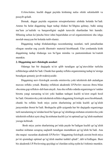 Uchinchidan, kuchli diqqat paytida kishining nafas olishi sekinlashib va 
pasayib qoladi. 
Demak, diqqat paytida organizm retseptorlarimiz alohida holatda bo’ladi. 
Ammo bu holat diqqatning faqat tashqi ifodasi bo’libgina qolmay, balki uning 
ma’lum yo’nalishi va barqarorligini saqlab turuvchi shartlardan biri hamdir. 
SHuning uchun ko’pincha biror ishni bajarishdan avval organizmimizni shu ishga 
moslab muayyan bir holatda tutib olamiz. 
Diqqatning tashqi ifodalanishiga rassomlarning rasmlari, turli jurnallardan 
olingan suratlar eng yaxshi illustrativ material hisoblanadi. Ular yordamida kishi 
diqqatining tashqi ifodasiga xos bo’lgan mimika va pantomimikani ko’rsatish 
mumkin. 
2. Diqqatning nerv-fiziologik asoslari 
Odamga har bir daqiqada ta’sir qilib turadigan qo’zg’atuvchilar turlicha 
reflekslarga sabab bo’ladi. Chunki har qanday refleks organizmning tashqi ta’sirotga 
beradigan qonuniy javob reaktsiyasidir.  
Diqqatning nerv-fiziologik asosida orietirovka yoki tekshirish deb ataladigan 
maxsus refleks yotadi. Bunday refleksni akademik I.P.Pavlov maxsus ibora bilan 
«bu nima gap refleksi» deb ham ataydi. Ana shu refleks odatda organizmga to’satdan 
birorta yangi narsaning ta’siri yoki haddan tashqari kuchli ta’sirot orqali hosil 
bo’ladi. Orientirovka yoki tekshirish refleksi diqqatning fiziologik asosi hisoblanadi, 
chunki bu refleks bosh miya yarim sharlarining po’stida kuchli qo’zg’alish 
jarayonidan iborat bo’ladi. Boshqacha qilib aytganda har bir daqiqada organizmga 
turli narsalarning ta’siridan hosil bo’lgan qo’zg’alishlarga nisbatan orientirovka yoki 
tekshirish refleksi ayni chog’da nisbatan kuchli (ya’ni optimal) qo’zg’alish manbaini 
yuzaga keltiradi. 
Bosh miya yarim sharlarining po’stida paydo bo’ladigan kuchli qo’zg’alish 
manbai nisbatan uzoqroq saqlanib turadigan mustahkam qo’zg’alish bo’ladi. Ana 
shu nuqtai- nazardan akademik I.P.Pavlov “diqqatning fiziologik asosini bosh miya 
po’sti qismidagi optimal qo’zg’alish manbai tashkil qiladi”, deb ta’kidlagan. Buni 
biz akademik I.P.Pavlovning quyidagi so’zlaridan ochiq oydin ko’rishimiz mumkin. 
