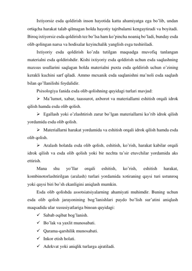 Ixtiyorsiz esda qoldirish inson hayotida katta ahamiyatga ega bo’lib, undan 
ortiqcha harakat talab qilmagan holda hayotiy tajribalarni kengaytiradi va boyitadi. 
Biroq ixtiyorsiz esda qoldirish tez bo’lsa ham ko’pincha noaniq bo’ladi, bunday esda 
olib qolingan narsa va hodisalar keyinchalik yanglish esga tushiriladi. 
Ixtiyoriy esda qoldirish ko’zda tutilgan maqsadga muvofiq tanlangan 
materialni esda qoldirishdir. Kishi ixtiyoriy esda qoldirish uchun esda saqlashning 
maxsus usullarini saqlagan holda materialni puxta esda qoldirish uchun o’zining 
kerakli kuchini sarf qiladi. Ammo mexanik esda saqlanishni ma’noli esda saqlash 
bilan qo’llanilishi foydalidir. 
Psixologiya fanida esda olib qolishning quyidagi turlari mavjud: 
 Ma’lumot, xabar, taassurot, axborot va materiallarni eshitish orqali idrok 
qilish hamda esda olib qolish. 
 Egallash yoki o’zlashtirish zarur bo’lgan materiallarni ko’rib idrok qilish 
yordamida esda olib qolish. 
 Materiallarni harakat yordamida va eshitish orqali idrok qilish hamda esda 
olib qolish. 
 Aralash holatda esda olib qolish, eshitish, ko’rish, harakat kabilar orqali 
idrok qilish va esda olib qolish yoki bir nechta ta’sir etuvchilar yordamida aks 
ettirish. 
Mana 
shu 
yo’llar 
orqali 
eshitish, 
ko’rish, 
eshitish 
harakat, 
kombinotorlashtirilgan (aralash) turlari yordamida xotiraning qaysi turi ustunroq 
yoki qaysi biri bo’sh ekanligini aniqlash mumkin. 
Esda olib qolishda assotsiatsiyalarning ahamiyati muhimdir. Buning uchun 
esda olib qolish jarayonining bog’lanishlari paydo bo’lish sur’atini aniqlash 
maqsadida ular xususiyatlariga binoan quyidagi:  
 Sabab oqibat bog’lanish. 
 Bo’lak va yaxlit munosabati. 
 Qarama-qarshilik munosabati. 
 Inkor etish holati. 
 Adekvat yoki aniqlik turlarga ajratiladi. 
