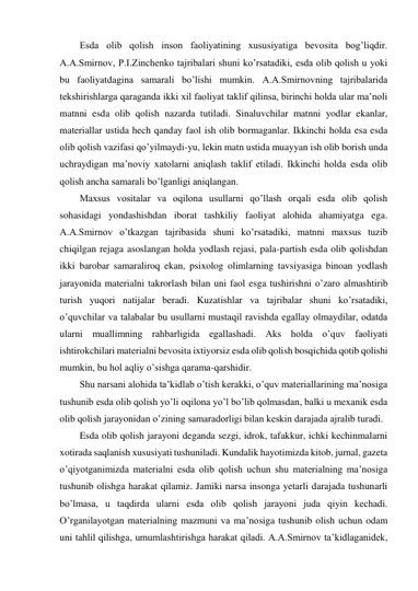 Esda olib qolish inson faoliyatining xususiyatiga bevosita bog’liqdir. 
A.A.Smirnov, P.I.Zinchenko tajribalari shuni ko’rsatadiki, esda olib qolish u yoki 
bu faoliyatdagina samarali bo’lishi mumkin. A.A.Smirnovning tajribalarida 
tekshirishlarga qaraganda ikki xil faoliyat taklif qilinsa, birinchi holda ular ma’noli 
matnni esda olib qolish nazarda tutiladi. Sinaluvchilar matnni yodlar ekanlar, 
materiallar ustida hech qanday faol ish olib bormaganlar. Ikkinchi holda esa esda 
olib qolish vazifasi qo’yilmaydi-yu, lekin matn ustida muayyan ish olib borish unda 
uchraydigan ma’noviy xatolarni aniqlash taklif etiladi. Ikkinchi holda esda olib 
qolish ancha samarali bo’lganligi aniqlangan. 
Maxsus vositalar va oqilona usullarni qo’llash orqali esda olib qolish 
sohasidagi yondashishdan iborat tashkiliy faoliyat alohida ahamiyatga ega. 
A.A.Smirnov o’tkazgan tajribasida shuni ko’rsatadiki, matnni maxsus tuzib 
chiqilgan rejaga asoslangan holda yodlash rejasi, pala-partish esda olib qolishdan 
ikki barobar samaraliroq ekan, psixolog olimlarning tavsiyasiga binoan yodlash 
jarayonida materialni takrorlash bilan uni faol esga tushirishni o’zaro almashtirib 
turish yuqori natijalar beradi. Kuzatishlar va tajribalar shuni ko’rsatadiki, 
o’quvchilar va talabalar bu usullarni mustaqil ravishda egallay olmaydilar, odatda 
ularni muallimning rahbarligida egallashadi. Aks holda o’quv faoliyati 
ishtirokchilari materialni bevosita ixtiyorsiz esda olib qolish bosqichida qotib qolishi 
mumkin, bu hol aqliy o’sishga qarama-qarshidir. 
Shu narsani alohida ta’kidlab o’tish kerakki, o’quv materiallarining ma’nosiga 
tushunib esda olib qolish yo’li oqilona yo’l bo’lib qolmasdan, balki u mexanik esda 
olib qolish jarayonidan o’zining samaradorligi bilan keskin darajada ajralib turadi. 
Esda olib qolish jarayoni deganda sezgi, idrok, tafakkur, ichki kechinmalarni 
xotirada saqlanish xususiyati tushuniladi. Kundalik hayotimizda kitob, jurnal, gazeta 
o’qiyotganimizda materialni esda olib qolish uchun shu materialning ma’nosiga 
tushunib olishga harakat qilamiz. Jamiki narsa insonga yetarli darajada tushunarli 
bo’lmasa, u taqdirda ularni esda olib qolish jarayoni juda qiyin kechadi. 
O’rganilayotgan materialning mazmuni va ma’nosiga tushunib olish uchun odam 
uni tahlil qilishga, umumlashtirishga harakat qiladi. A.A.Smirnov ta’kidlaganidek, 
