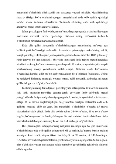 materialni o’zlashtirib olish xuddi shu jarayonga yaqqol misoldir. Mualliflarning 
shaxsiy fikriga ko’ra o’zlashtirayotgan materiallarni esda olib qolish qiyinligi 
sababli ularni tushuna olmaslikdir. Tushunib olishning esda olib qolishdagi 
ahamiyati xuddi shu bilan tavsiflanadi. 
Jahon psixologiya fani to’plagan ma’lumotlarga qaraganda o’zlashtirilayotgan 
materialni mexanik tarzda egallashga nisbatan uning ma’nosini tushunib 
o’zlashtirish bir necha marta mahsuldordir. 
Esda olib qolish jarayonida o’zlashtirilayotgan materialning ma’noga ega 
bo’lishi yoki bo’lmasligi muhimdir. Assotsiativ psixologiya maktabining vakili, 
taniqli psixolog G.Ebbingauz jahon psixologiyasida birinchi bo’lib 1885 yilda oliy 
ruhiy jarayon bo’lgan xotirani, 1888 yilda intellektni ilmiy tajriba metodi negizida 
tekshirdi va keng ko’lamda turmushga tatbiq etdi. U xotira jarayonini tajriba orqali 
tekshirishning asosiy yo’nalishini ishlab chiqdi. Xotirani «sof» ko’rinishda 
o’rganishga harakat qilib ma’no kasb etmaydigan bo’g’inlardan foydalandi. Uning 
bu tadqiqoti kishining mantiqiy xotirasi emas, balki mexanik xotirasiga nisbatan 
qo’llanishiga xos to’g’ri yo’nalishdir. 
G.Ebbingauzning bu tadqiqoti psixologiyada introspektiv (o’z-o’zini kuzatish 
yoki ichki kuzatish) metodiga qarama-qarshi qo’yilgan ilmiy tajribaviy metod 
yutug’i sifatida ilmiy-amaliy ahamiyatga egadir. U xotira jarayonini tekshirishda o’z 
oldiga 38 ta ma’no anglatmaydigan bo’g’inlardan tuzilgan materialni esda olib 
qolishni maqsad qilib qo’ygan. Bu materialni o’zlashtirish o’rtacha 55 marta 
takrorlashni talab qiladi. Esda olib qolish uchun 38-40 so’zdan, 11 ta so’z o’zaro 
bog’liq bo’lmagan so’zlardan foydalangan. Bu materialni o’zlashtirish 6-7 marotaba 
takrorlashni talab etgan, umumiy hisob esa 91 nisbatga to’g’ri keladi. 
Rus psixologlari tadqiqotlarining natijalari ma’noga ega bo’lgan materialni 
o’zlashtirishda esda olib qolish uchun turli xil yo’nalish, ko’rsatma berish muhim 
ahamiyat kasb etadi, degan fikrni tasdiqlaydi. A.N.Leontev, S.L.Rubinshteyn, 
P.A.Ribnikov va boshqalar bolalarning xotira faoliyatini o’rganganlar. SHuningdek, 
ular o’qish faoliyatiga asoslangan holda maktab o’quvchilarida tekshirish ishlarini 
olib borganlar. 
