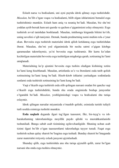 Eslash narsa va hodisalarni, uni ayni paytda idrok qilmay esga tushirishdir. 
Masalan, bo’lib o’tgan voqea va hodisalarni, bilib olgan ishlarimizni bemalol esga 
tushirishimiz mumkin. Eslash ham aniq va noaniq bo’ladi. Masalan, biz she’rni 
yoddan aytib bersak ham uni qaerda va qachon o’qiganimizni eslay olmaymiz. Esga 
tushirish avval tanishdan boshlanadi. Masalan, imtihonga kirganda biletni ko’rib, 
uning savolini o’qib taniymiz. Demak, bunda predmetning nomi muhim rolь o’ynar 
ekan. Bevosita esga tushirish materialni idrok qilish ketidanoq esga tushirishdan 
iborat. Masalan, she’rni yod olganimizda bir necha satrni o’qigan kitobga 
qaramasdan takrorlaymiz, ya’ni bevosita esga tushiramiz. Bir karra ko’zdan 
kechirilgan materialni bevosita esga tushirilgan miqdoriga qarab, xotiraning ko’lami 
aniqlanadi. 
Materialning ko’p qismini bevosita esga tushira oladigan kishining xotira 
ko’lami keng hisoblanadi. Masalan, artistlarda so’z va iboralarni esda tutib qolish 
xotirasining ko’lami keng bo’ladi. Hisob-kitob ishlarini yuritadigan xodimlarda 
sonlarni esda tushirish xotirasining ko’lami keng bo’ladi. 
Vaqt o’tkazib esga tushirish esda olib qolingan narsani oradan bir qancha vaqt 
o’tkazib esga tushirishdirki, bunda shu orada ongimizda boshqa jarayonlar 
o’tgandek bo’ladi. Masalan, yoshligimizdagi voqea va hodisalarni shu tariqa 
eslaymiz. 
Idrok qilingan narsalar miyamizda o’rnashib qolishi, esimizda turishi tufayli 
turli usulda esimizga tushishi mumkin. 
Esda saqlash deganda ilgari tug’ilgan taassurot, fikr, his-tuyg’u va ish-
harakatlarning takrorlanishiga moyillik paydo qilishi va mustahkamlanishi 
tushuniladi. Bunga sabab asab tizimining egiluvchanligidir. Shuning uchun asab 
tizimi ilgari bo’lib o’tgan taassurotlarni takrorlashga tayyor turadi. Faqat esga 
tushirish uchun qulay sharoit bo’lsagina esga tushadi. Bunday sharoit bo’lmaganda 
zarur materialni ixtiyoriy eslash jarayoni qiyinlashadi. 
Shunday qilib, esga tushirishda ana shu tariqa qiynalib qolib, zarur bo’lgan 
narsani shu onda esga tushira olmaymiz. 
