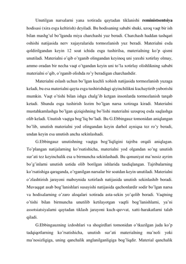 Unutilgan narsalarni yana xotirada qaytadan tiklanishi reministsentsiya 
hodisasi (xira esga keltirish) deyiladi. Bu hodisaning sababi shuki, uzoq vaqt bir ish 
bilan mashg’ul bo’lganda miya charchashi yuz beradi. Charchash haddan tashqari 
oshishi natijasida nerv xujayralarida tormozlanish yuz beradi. Materialni esda 
qoldirilgandan keyin 12 soat ichida esga tushirilsa, materialning ko’p qismi 
unutiladi. Materialni o’qib o’rganib olingandan keyinoq uni yaxshi xotirlay olmay, 
ammo oradan bir necha vaqt o’tgandan keyin uni to’la xotirlay olishlikning sababi 
materialni o’qib, o’rganib olishda ro’y beradigan charchashdir. 
Materialni eslash uchun bo’lgan kuchli xohish natijasida tormozlanish yuzaga 
keladi, bu esa materialni qayta esga tushirishdagi qiyinchilikni kuchaytirib yuborishi 
mumkin. Vaqt o’tishi bilan ishga chalg’ib ketgan insonlarda tormozlanish tarqab 
ketadi. Shunda esga tushirish lozim bo’lgan narsa xotiraga kiradi. Materialni 
mustahkamlashga bo’lgan qiziqishning bo’lishi materialni uzoqroq esda saqlashga 
olib keladi. Unutish vaqtga bog’liq bo’ladi. Bu G.Ebbingauz tomonidan aniqlangan 
bo’lib, unutish materialni yod olingandan keyin darhol ayniqsa tez ro’y beradi, 
undan keyin esa unutish ancha sekinlashadi. 
G.Ebbingauz unutishning vaqtga bog’liqligini tajriba orqali aniqlagan. 
To’plangan natijalarning ko’rsatishicha, materialni yod olgandan so’ng unutish 
sur’ati tez keyinchalik esa u birmuncha sekinlashadi. Bu qonuniyat ma’nosiz ayrim 
bo’g’inlarni unutish ustida olib borilgan ishlarida tasdiqlangan. Tajribalarning 
ko’rsatishiga qaraganda, o’rganilgan narsalar bir soatdan keyin unutiladi. Materialni 
o’zlashtirish jarayoni maboynida xotirlash natijasida unutish sekinlashib boradi. 
Muvaqqat asab bog’lanishlari susayishi natijasida qachonlardir sodir bo’lgan narsa 
va hodisalarning o’zaro aloqalari xotirada asta-sekin yo’qolib boradi. Vaqtning 
o’tishi bilan birmuncha unutilib ketilayotgan vaqtli bog’lanishlarni, ya’ni 
assotsiatsiyalarni qaytadan tiklash jarayoni kuch-quvvat, xatti-harakatlarni talab 
qiladi. 
G.Ebbingauzning izdoshlari va shogirdlari tomonidan o’tkazilgan juda ko’p 
tadqiqotlarning ko’rsatishicha, unutish sur’ati materialning ma’noli yoki 
ma’nosizligiga, uning qanchalik anglanilganligiga bog’liqdir. Material qanchalik 
