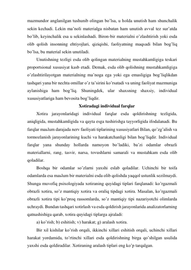 mazmundor anglanilgan tushunib olingan bo’lsa, u holda unutish ham shunchalik 
sekin kechadi. Lekin ma’noli materialga nisbatan ham unutish avval tez sur’atda 
bo’lib, keyinchalik esa u sekinlashadi. Biron-bir materialni o’zlashtirish yoki esda 
olib qolish insonning ehtiyojlari, qiziqishi, faoliyatning maqsadi bilan bog’liq 
bo’lsa, bu material sekin unutiladi. 
Unutishning tezligi esda olib qolingan materialning mustahkamligiga teskari 
proportsional xususiyat kasb etadi. Demak, esda olib qolishning mustahkamligiga 
o’zlashtirilayotgan materialning ma’noga ega yoki ega emasligiga bog’liqlikdan 
tashqari yana bir nechta omillar o’z ta’sirini ko’rsatadi va uning faoliyat mazmuniga 
aylanishiga ham bog’liq. Shuningdek, ular shaxsning shaxsiy, individual 
xususiyatlariga ham bevosita bog’liqdir. 
Xotiradagi individual farqlar 
Xotira jarayonlaridagi individual farqlar esda qoldirishning tezligida, 
aniqligida, mustahkamligida va qayta esga tushirishga tayyorligida ifodalanadi. Bu 
farqlar maьlum darajada nerv faoliyati tiplarining xususiyatlari Bilan, qo’zg’alish va 
tormozlanish jarayonlarining kuchi va harakatchanligi bilan bog’liqdir. Individual 
farqlar yana shunday hollarda namoyon bo’ladiki, ba’zi odamlar obrazli 
materiallarni, rang, tasvir, narsa, tovushlarni samarali va mustahkam esda olib 
qoladilar. 
Boshqa bir odamlar so’zlarni yaxshi eslab qoladilar. Uchinchi bir toifa 
odamlarda esa maьlum bir materialni esda olib qolishda yaqqol ustunlik sezilmaydi. 
Shunga muvofiq psixologiyada xotiraning quyidagi tiplari farqlanadi: ko’rgazmali 
obrazli xotira, so’z mantiqiy xotira va oraliq tipdagi xotira. Masalan, ko’rgazmali 
obrazli xotira tipi ko’proq rassomlarda, so’z mantiqiy tipi nazariyotchi olimlarda 
uchraydi. Bundan tashqari xotirlash va esda qoldirish jarayonlarida analizatorlarning 
qatnashishiga qarab, xotira quyidagi tiplarga ajraladi: 
a) ko’rish; b) eshitish; v) harakat; g) aralash xotira. 
Bir xil kishilar ko’rish orqali, ikkinchi xillari eshitish orqali, uchinchi xillari 
harakat yordamida, to’rtinchi xillari esda qoldirishning birga qo’shilgan usulida 
yaxshi esda qoldiradilar. Xotiraning aralash tiplari eng ko’p tarqalgan.  
