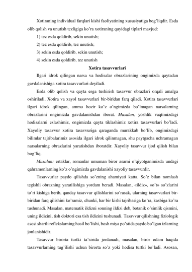 Xotiraning individual farqlari kishi faoliyatining xususiyatiga bog’liqdir. Esda 
olib qolish va unutish tezligiga ko’ra xotiraning quyidagi tiplari mavjud: 
1) tez esda qoldirib, sekin unutish; 
2) tez esda qoldirib, tez unutish; 
3) sekin esda qoldirib, sekin unutish; 
4) sekin esda qoldirib, tez unutish 
Xotira tasavvurlari  
Ilgari idrok qilingan narsa va hodisalar obrazlarining ongimizda qaytadan 
gavdalanishiga xotira tasavvurlari deyiladi. 
Esda olib qolish va qayta esga tushirish tasavvur obrazlari orqali amalga 
oshiriladi. Xotira va xayol tasavvurlari bir-biridan farq qiladi. Xotira tasavvurlari 
ilgari idrok qilingan, ammo hozir ko’z o’ngimizda bo’lmagan narsalarning 
obrazlarini ongimizda gavdalanishdan iborat. Masalan, yoshlik vaqtimizdagi 
hodisalarni eslashimiz, ongimizda qayta tiklashimiz xotira tasavvurlari bo’ladi. 
Xayoliy tasavvur xotira tasavvuriga qaraganda murakkab bo’lib, ongimizdagi 
bilimlar tajribalarimiz asosida ilgari idrok qilinmagan, shu paytgacha uchramagan 
narsalarning obrazlarini yaratishdan iboratdir. Xayoliy tasavvur ijod qilish bilan 
bog’liq. 
Masalan: ertaklar, romanlar umuman biror asarni o’qiyotganimizda undagi 
qahramonlarning ko’z o’ngimizda gavdalanishi xayoliy tasavvurdir.  
Tasavvurlar paydo qilishda so’zning ahamiyati katta. So’z bilan nomlash 
tegishli obrazning yaratilishiga yordam beradi. Masalan, «ildiz», «o’t» so’zlarini 
to’rt kishiga berib, qanday tasavvur qilishlarini so’rasak, ularning tasavvurlari bir-
biridan farq qilishini ko’ramiz, chunki, har bir kishi tajribasiga ko’ra, kasbiga ko’ra 
tushunadi. Masalan, matematik ildizni sonning ildizi deb, botanik o’simlik qismini, 
uning ildizini, tish doktori esa tish ildizini tushunadi. Tasavvur qilishning fiziologik 
asosi shartli reflekslarning hosil bo’lishi, bosh miya po’stida paydo bo’lgan izlarning 
jonlanishidir. 
Tasavvur birorta turtki ta’sirida jonlanadi, masalan, biror odam haqida 
tasavvurlarning tug’ilishi uchun birorta so’z yoki hodisa turtki bo’ladi. Asosan, 
