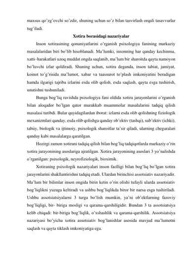 maxsus qo’zg’ovchi so’zdir, shuning uchun so’z bilan tasvirlash orqali tasavvurlar 
tug’iladi.  
Xotira borasidagi nazariyalar 
Inson xotirasining qonuniyatlarini o’rganish psixologiya fanining markaziy 
masalalaridan biri bo’lib hisoblanadi. Ma’lumki, insonning har qanday kechinma, 
xatti–harakatlari uzoq muddat ongda saqlanib, ma’lum bir sharoitda qayta namoyon 
bo’luvchi izlar qoldiradi. Shuning uchun, xotira deganda, inson tabiat, jamiyat, 
koinot to’g’risida ma’lumot, xabar va taassurot to’plash imkoniyatini beradigan 
hamda ilgarigi tajriba izlarini esda olib qolish, esda saqlash, qayta esga tushirish, 
unutishni tushuniladi.  
Bunga bog’liq ravishda psixologiya fani oldida xotira jarayonlarini o’rganish 
bilan aloqador bo’lgan qator murakkab muammolar masalalarini tadqiq qilish 
masalasi turibdi. Bular quyidagilardan iborat: izlarni esda olib qolishning fiziologik 
mexanizmlari qanday, esda olib qolishga qanday ob’ektiv (tashqi), sub’ektiv (ichki), 
tabiiy, biologik va ijtimoiy, psixologik sharoitlar ta’sir qiladi, ularning chegaralari 
qanday kabi masalalarga qaratilgan.  
Hozirgi zamon xotirani tadqiq qilish bilan bog’liq tadqiqotlarda markaziy o’rin 
xotira jarayonining asoslariga ajratilgan. Xotira jarayonining asoslari 3 yo’nalishda 
o’rganilgan: psixologik, neyrofiziologik, bioximik.  
Xotiraning psixologik nazariyalari inson faolligi bilan bog’liq bo’lgan xotira 
jarayonlarini shakllantirishni tadqiq etadi. Ulardan birinchisi assotsiativ nazariyadir. 
Ma’lum bir bilimlar inson ongida birin ketin o’rin olishi tufayli ularda assotsiativ 
bog’liqlikni yuzaga keltiradi va ushbu bog’liqlikda biror bir narsa esga tushiriladi. 
Ushbu assotsiatsiyalarni 3 turga bo’lish mumkin, ya’ni ob’ektlarning fazoviy 
bog’liqligi, bir- biriga mosligi va qarama-qarshiligidir. Bundan 3 ta assotsiatsiya 
kelib chiqadi: bir-biriga bog’liqlik, o’xshashlik va qarama-qarshilik. Assotsiatsiya 
nazariyasi bo’yicha xotira assotsiativ bog’lanishlar asosida mavjud ma’lumotni 
saqlash va qayta tiklash imkoniyatiga ega. 
