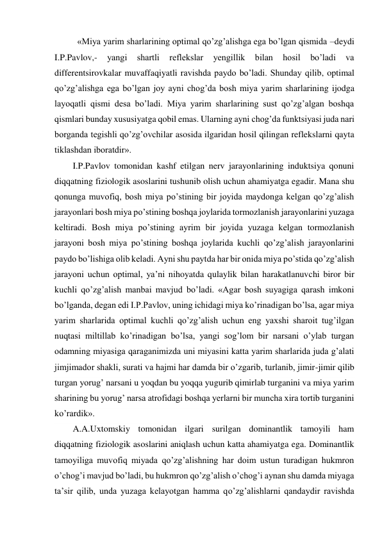 «Miya yarim sharlarining optimal qo’zg’alishga ega bo’lgan qismida –deydi 
I.P.Pavlov,- 
yangi 
shartli 
reflekslar 
yengillik 
bilan 
hosil 
bo’ladi 
va 
differentsirovkalar muvaffaqiyatli ravishda paydo bo’ladi. Shunday qilib, optimal 
qo’zg’alishga ega bo’lgan joy ayni chog’da bosh miya yarim sharlarining ijodga 
layoqatli qismi desa bo’ladi. Miya yarim sharlarining sust qo’zg’algan boshqa 
qismlari bunday xususiyatga qobil emas. Ularning ayni chog’da funktsiyasi juda nari 
borganda tegishli qo’zg’ovchilar asosida ilgaridan hosil qilingan reflekslarni qayta 
tiklashdan iboratdir».  
I.P.Pavlov tomonidan kashf etilgan nerv jarayonlarining induktsiya qonuni 
diqqatning fiziologik asoslarini tushunib olish uchun ahamiyatga egadir. Mana shu 
qonunga muvofiq, bosh miya po’stining bir joyida maydonga kelgan qo’zg’alish 
jarayonlari bosh miya po’stining boshqa joylarida tormozlanish jarayonlarini yuzaga 
keltiradi. Bosh miya po’stining ayrim bir joyida yuzaga kelgan tormozlanish 
jarayoni bosh miya po’stining boshqa joylarida kuchli qo’zg’alish jarayonlarini 
paydo bo’lishiga olib keladi. Ayni shu paytda har bir onida miya po’stida qo’zg’alish 
jarayoni uchun optimal, ya’ni nihoyatda qulaylik bilan harakatlanuvchi biror bir 
kuchli qo’zg’alish manbai mavjud bo’ladi. «Agar bosh suyagiga qarash imkoni 
bo’lganda, degan edi I.P.Pavlov, uning ichidagi miya ko’rinadigan bo’lsa, agar miya 
yarim sharlarida optimal kuchli qo’zg’alish uchun eng yaxshi sharoit tug’ilgan 
nuqtasi miltillab ko’rinadigan bo’lsa, yangi sog’lom bir narsani o’ylab turgan 
odamning miyasiga qaraganimizda uni miyasini katta yarim sharlarida juda g’alati 
jimjimador shakli, surati va hajmi har damda bir o’zgarib, turlanib, jimir-jimir qilib 
turgan yorug’ narsani u yoqdan bu yoqqa yugurib qimirlab turganini va miya yarim 
sharining bu yorug’ narsa atrofidagi boshqa yerlarni bir muncha xira tortib turganini 
ko’rardik». 
A.A.Uxtomskiy tomonidan ilgari surilgan dominantlik tamoyili ham 
diqqatning fiziologik asoslarini aniqlash uchun katta ahamiyatga ega. Dominantlik 
tamoyiliga muvofiq miyada qo’zg’alishning har doim ustun turadigan hukmron 
o’chog’i mavjud bo’ladi, bu hukmron qo’zg’alish o’chog’i aynan shu damda miyaga 
ta’sir qilib, unda yuzaga kelayotgan hamma qo’zg’alishlarni qandaydir ravishda 
