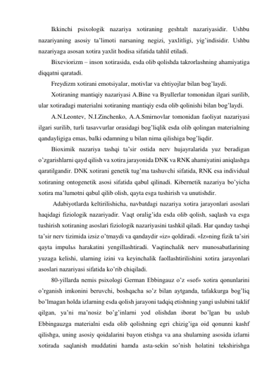 Ikkinchi psixologik nazariya xotiraning geshtalt nazariyasidir. Ushbu 
nazariyaning asosiy ta’limoti narsaning negizi, yaxlitligi, yig’indisidir. Ushbu 
nazariyaga asosan xotira yaxlit hodisa sifatida tahlil etiladi.  
Bixeviorizm – inson xotirasida, esda olib qolishda takrorlashning ahamiyatiga 
diqqatni qaratadi.  
Freydizm xotirani emotsiyalar, motivlar va ehtiyojlar bilan bog’laydi.  
Xotiraning mantiqiy nazariyasi A.Bine va Byullerlar tomonidan ilgari surilib, 
ular xotiradagi materialni xotiraning mantiqiy esda olib qolinishi bilan bog’laydi. 
A.N.Leontev, N.I.Zinchenko, A.A.Smirnovlar tomonidan faoliyat nazariyasi 
ilgari surilib, turli tasavvurlar orasidagi bog’liqlik esda olib qolingan materialning 
qandayligiga emas, balki odamning u bilan nima qilishiga bog’liqdir. 
Bioximik nazariya tashqi ta’sir ostida nerv hujayralarida yuz beradigan 
o’zgarishlarni qayd qilish va xotira jarayonida DNK va RNK ahamiyatini aniqlashga 
qaratilgandir. DNK xotirani genetik tug’ma tashuvchi sifatida, RNK esa individual 
xotiraning ontogenetik asosi sifatida qabul qilinadi. Kibernetik nazariya bo’yicha 
xotira ma’lumotni qabul qilib olish, qayta esga tushirish va unutishdir.  
 Adabiyotlarda keltirilishicha, navbatdagi nazariya xotira jarayonlari asoslari 
haqidagi fiziologik nazariyadir. Vaqt oralig’ida esda olib qolish, saqlash va esga 
tushirish xotiraning asoslari fiziologik nazariyasini tashkil qiladi. Har qanday tashqi 
ta’sir nerv tizimida izsiz o’tmaydi va qandaydir «iz» qoldiradi. «Iz»ning fizik ta’siri 
qayta impulьs harakatini yengillashtiradi. Vaqtinchalik nerv munosabatlarining 
yuzaga kelishi, ularning izini va keyinchalik faollashtirilishini xotira jarayonlari 
asoslari nazariyasi sifatida ko’rib chiqiladi.  
80-yillarda nemis psixologi German Ebbingauz o’z «sof» xotira qonunlarini 
o’rganish imkonini beruvchi, boshqacha so’z bilan aytganda, tafakkurga bog’liq 
bo’lmagan holda izlarning esda qolish jarayoni tadqiq etishning yangi uslubini taklif 
qilgan, ya’ni ma’nosiz bo’g’inlarni yod olishdan iborat bo’lgan bu uslub 
Ebbingauzga materialni esda olib qolishning egri chizig’iga oid qonunni kashf 
qilishga, uning asosiy qoidalarini bayon etishga va ana shularning asosida izlarni 
xotirada saqlanish muddatini hamda asta-sekin so’nish holatini tekshirishga 
