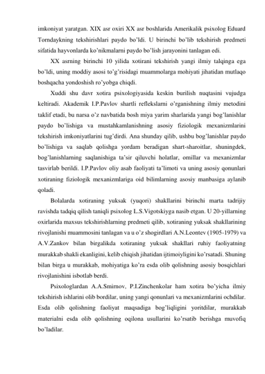 imkoniyat yaratgan. XIX asr oxiri XX asr boshlarida Amerikalik psixolog Eduard 
Torndaykning tekshirishlari paydo bo’ldi. U birinchi bo’lib tekshirish predmeti 
sifatida hayvonlarda ko’nikmalarni paydo bo’lish jarayonini tanlagan edi. 
XX asrning birinchi 10 yilida xotirani tekshirish yangi ilmiy talqinga ega 
bo’ldi, uning moddiy asosi to’g’risidagi muammolarga mohiyati jihatidan mutlaqo 
boshqacha yondoshish ro’yobga chiqdi. 
Xuddi shu davr xotira psixologiyasida keskin burilish nuqtasini vujudga 
keltiradi. Akademik I.P.Pavlov shartli reflekslarni o’rganishning ilmiy metodini 
taklif etadi, bu narsa o’z navbatida bosh miya yarim sharlarida yangi bog’lanishlar 
paydo bo’lishiga va mustahkamlanishning asosiy fiziologik mexanizmlarini 
tekshirish imkoniyatlarini tug’dirdi. Ana shunday qilib, ushbu bog’lanishlar paydo 
bo’lishiga va saqlab qolishga yordam beradigan shart-sharoitlar, shuningdek, 
bog’lanishlarning saqlanishiga ta’sir qiluvchi holatlar, omillar va mexanizmlar 
tasvirlab berildi. I.P.Pavlov oliy asab faoliyati ta’limoti va uning asosiy qonunlari 
xotiraning fiziologik mexanizmlariga oid bilimlarning asosiy manbasiga aylanib 
qoladi.  
Bolalarda xotiraning yuksak (yuqori) shakllarini birinchi marta tadrijiy 
ravishda tadqiq qilish taniqli psixolog L.S.Vigotskiyga nasib etgan. U 20-yillarning 
oxirlarida maxsus tekshirishlarning predmeti qilib, xotiraning yuksak shakllarining 
rivojlanishi muammosini tanlagan va u o’z shogirdlari A.N.Leontev (1905-1979) va 
A.V.Zankov bilan birgalikda xotiraning yuksak shakllari ruhiy faoliyatning 
murakkab shakli ekanligini, kelib chiqish jihatidan ijtimoiyligini ko’rsatadi. Shuning 
bilan birga u murakkab, mohiyatiga ko’ra esda olib qolishning asosiy bosqichlari 
rivojlanishini isbotlab berdi.  
Psixologlardan A.A.Smirnov, P.I.Zinchenkolar ham xotira bo’yicha ilmiy 
tekshirish ishlarini olib bordilar, uning yangi qonunlari va mexanizmlarini ochdilar. 
Esda olib qolishning faoliyat maqsadiga bog’liqligini yoritdilar, murakkab 
materialni esda olib qolishning oqilona usullarini ko’rsatib berishga muvofiq 
bo’ladilar. 
