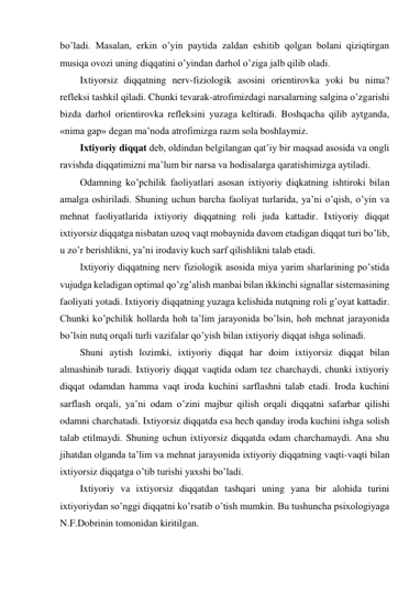 bo’ladi. Masalan, erkin o’yin paytida zaldan eshitib qolgan bolani qiziqtirgan 
musiqa ovozi uning diqqatini o’yindan darhol o’ziga jalb qilib oladi. 
Ixtiyorsiz diqqatning nerv-fiziologik asosini orientirovka yoki bu nima? 
refleksi tashkil qiladi. Chunki tevarak-atrofimizdagi narsalarning salgina o’zgarishi 
bizda darhol orientirovka refleksini yuzaga keltiradi. Boshqacha qilib aytganda, 
«nima gap» degan ma’noda atrofimizga razm sola boshlaymiz.  
Ixtiyoriy diqqat deb, oldindan belgilangan qat’iy bir maqsad asosida va ongli 
ravishda diqqatimizni ma’lum bir narsa va hodisalarga qaratishimizga aytiladi.  
Odamning ko’pchilik faoliyatlari asosan ixtiyoriy diqkatning ishtiroki bilan 
amalga oshiriladi. Shuning uchun barcha faoliyat turlarida, ya’ni o’qish, o’yin va 
mehnat faoliyatlarida ixtiyoriy diqqatning roli juda kattadir. Ixtiyoriy diqqat 
ixtiyorsiz diqqatga nisbatan uzoq vaqt mobaynida davom etadigan diqqat turi bo’lib, 
u zo’r berishlikni, ya’ni irodaviy kuch sarf qilishlikni talab etadi.  
Ixtiyoriy diqqatning nerv fiziologik asosida miya yarim sharlarining po’stida 
vujudga keladigan optimal qo’zg’alish manbai bilan ikkinchi signallar sistemasining 
faoliyati yotadi. Ixtiyoriy diqqatning yuzaga kelishida nutqning roli g’oyat kattadir. 
Chunki ko’pchilik hollarda hoh ta’lim jarayonida bo’lsin, hoh mehnat jarayonida 
bo’lsin nutq orqali turli vazifalar qo’yish bilan ixtiyoriy diqqat ishga solinadi.  
Shuni aytish lozimki, ixtiyoriy diqqat har doim ixtiyorsiz diqqat bilan 
almashinib turadi. Ixtiyoriy diqqat vaqtida odam tez charchaydi, chunki ixtiyoriy 
diqqat odamdan hamma vaqt iroda kuchini sarflashni talab etadi. Iroda kuchini 
sarflash orqali, ya’ni odam o’zini majbur qilish orqali diqqatni safarbar qilishi 
odamni charchatadi. Ixtiyorsiz diqqatda esa hech qanday iroda kuchini ishga solish 
talab etilmaydi. Shuning uchun ixtiyorsiz diqqatda odam charchamaydi. Ana shu 
jihatdan olganda ta’lim va mehnat jarayonida ixtiyoriy diqqatning vaqti-vaqti bilan 
ixtiyorsiz diqqatga o’tib turishi yaxshi bo’ladi.  
Ixtiyoriy va ixtiyorsiz diqqatdan tashqari uning yana bir alohida turini 
ixtiyoriydan so’nggi diqqatni ko’rsatib o’tish mumkin. Bu tushuncha psixologiyaga 
N.F.Dobrinin tomonidan kiritilgan.  
